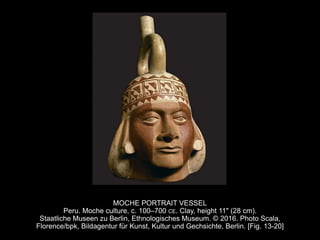 MOCHE PORTRAIT VESSEL
Peru. Moche culture, c. 100–700 CE. Clay, height 11" (28 cm).
Staatliche Museen zu Berlin, Ethnologisches Museum. © 2016. Photo Scala,
Florence/bpk, Bildagentur für Kunst, Kultur und Gechsichte, Berlin. [Fig. 13-20]
 