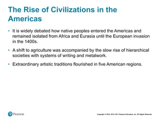 Copyright © 2018, 2014, 2011 Pearson Education, Inc. All Rights Reserved
The Rise of Civilizations in the
Americas
• It is widely debated how native peoples entered the Americas and
remained isolated from Africa and Eurasia until the European invasion
in the 1400s.
• A shift to agriculture was accompanied by the slow rise of hierarchical
societies with systems of writing and metalwork.
• Extraordinary artistic traditions flourished in five American regions.
 