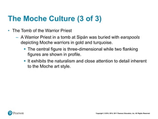 Copyright © 2018, 2014, 2011 Pearson Education, Inc. All Rights Reserved
The Moche Culture (3 of 3)
• The Tomb of the Warrior Priest
– A Warrior Priest in a tomb at Sipán was buried with earspools
depicting Moche warriors in gold and turquoise.
 The central figure is three-dimensional while two flanking
figures are shown in profile.
 It exhibits the naturalism and close attention to detail inherent
to the Moche art style.
 