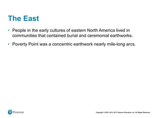 Copyright © 2018, 2014, 2011 Pearson Education, Inc. All Rights Reserved
The East
• People in the early cultures of eastern North America lived in
communities that contained burial and ceremonial earthworks.
• Poverty Point was a concentric earthwork nearly mile-long arcs.
 