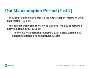 Copyright © 2018, 2014, 2011 Pearson Education, Inc. All Rights Reserved
The Mississippian Period (1 of 2)
• The Mississippian culture created the Great Serpent Mound in Ohio,
built around 1070 CE.
• They built an urban center known as Cahokia, majorly constructed
between about 1000–1300 CE.
– The Monk's Mound had a rounded platform at its summit that
supported a fence and rectangular building.
 