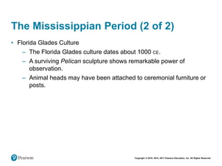 Copyright © 2018, 2014, 2011 Pearson Education, Inc. All Rights Reserved
The Mississippian Period (2 of 2)
• Florida Glades Culture
– The Florida Glades culture dates about 1000 CE.
– A surviving Pelican sculpture shows remarkable power of
observation.
– Animal heads may have been attached to ceremonial furniture or
posts.
 