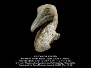 PELICAN FIGUREHEAD
Key Marco, Florida. Florida Glades culture, c. 1000 CE.
Wood and paint, 4-3/8" × 2-3/8" × 3-1/8" (11.2 × 6 × 8 cm).
University Museum of Archaeology and Anthropology, Philadelphia.
Courtesy of the Penn Museum, image #160303. [Fig. 13-25]
 