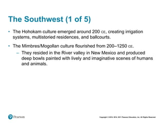 Copyright © 2018, 2014, 2011 Pearson Education, Inc. All Rights Reserved
The Southwest (1 of 5)
• The Hohokam culture emerged around 200 CE, creating irrigation
systems, multistoried residences, and ballcourts.
• The Mimbres/Mogollan culture flourished from 200–1250 CE.
– They resided in the River valley in New Mexico and produced
deep bowls painted with lively and imaginative scenes of humans
and animals.
 