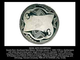 BOWL WITH SCORPIONS
Swarts Ruin, Southwest New Mexico. Mimbres culture, c. 1000–1150 CE. Earthenware
with white slip and black paint, height 4-3/4" (12 cm), diameter 11-5/8" (29.5 cm).
Courtesy of the Peabody Museum of Archaeology and Ethnology, Harvard University.
© President and Fellows of Harvard College, Peabody Museum of Archaeology and
Ethnology, Harvard University, PM# 24-15-10/94585. [Fig. 13-26]
 