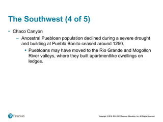 Copyright © 2018, 2014, 2011 Pearson Education, Inc. All Rights Reserved
The Southwest (4 of 5)
• Chaco Canyon
– Ancestral Puebloan population declined during a severe drought
and building at Pueblo Bonito ceased around 1250.
 Puebloans may have moved to the Rio Grande and Mogollon
River valleys, where they built apartmentlike dwellings on
ledges.
 