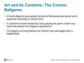 Copyright © 2018, 2014, 2011 Pearson Education, Inc. All Rights Reserved
Art and Its Contexts: The Cosmic
Ballgame
• A ritual ballgame was popular during the Mesoamerican period and it
appeared commonly in works of art.
• A Cylindrical Vessel shows four lords playing the game, which may
have had political and religious significance.
• The largest surviving ballcourt at Chichen Itza was bigger than a
football field.
 