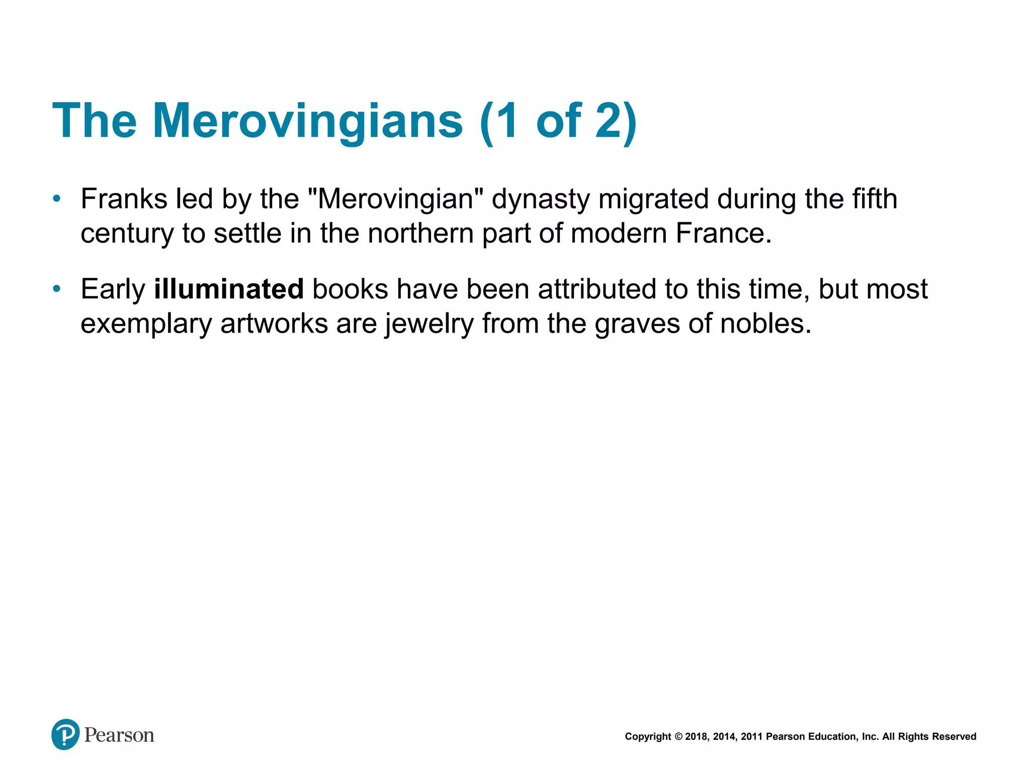 Copyright © 2018, 2014, 2011 Pearson Education, Inc. All Rights Reserved
The Merovingians (1 of 2)
• Franks led by the "Merovingian" dynasty migrated during the fifth
century to settle in the northern part of modern France.
• Early illuminated books have been attributed to this time, but most
exemplary artworks are jewelry from the graves of nobles.
 