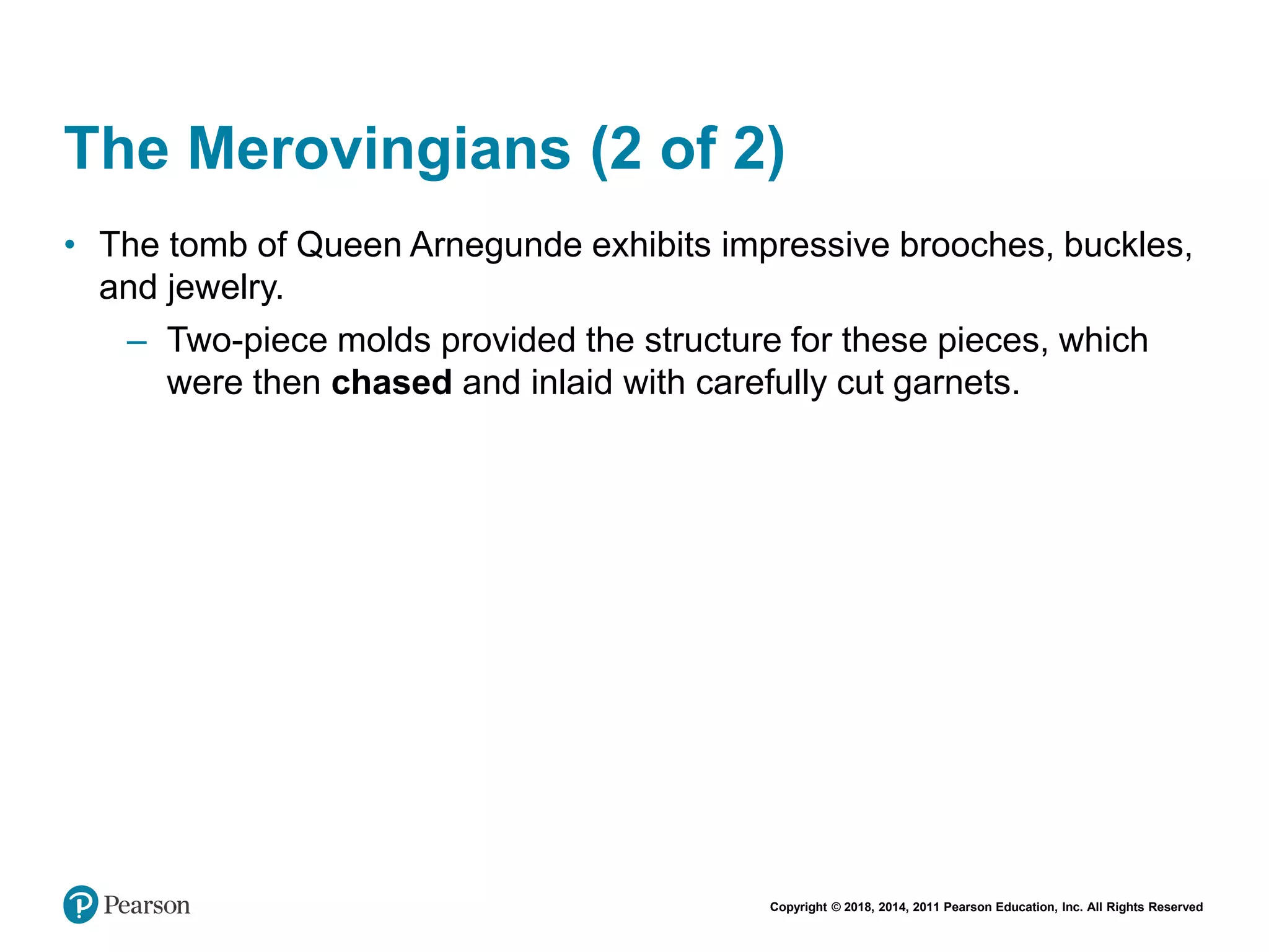 Copyright © 2018, 2014, 2011 Pearson Education, Inc. All Rights Reserved
The Merovingians (2 of 2)
• The tomb of Queen Arnegunde exhibits impressive brooches, buckles,
and jewelry.
– Two-piece molds provided the structure for these pieces, which
were then chased and inlaid with carefully cut garnets.
 