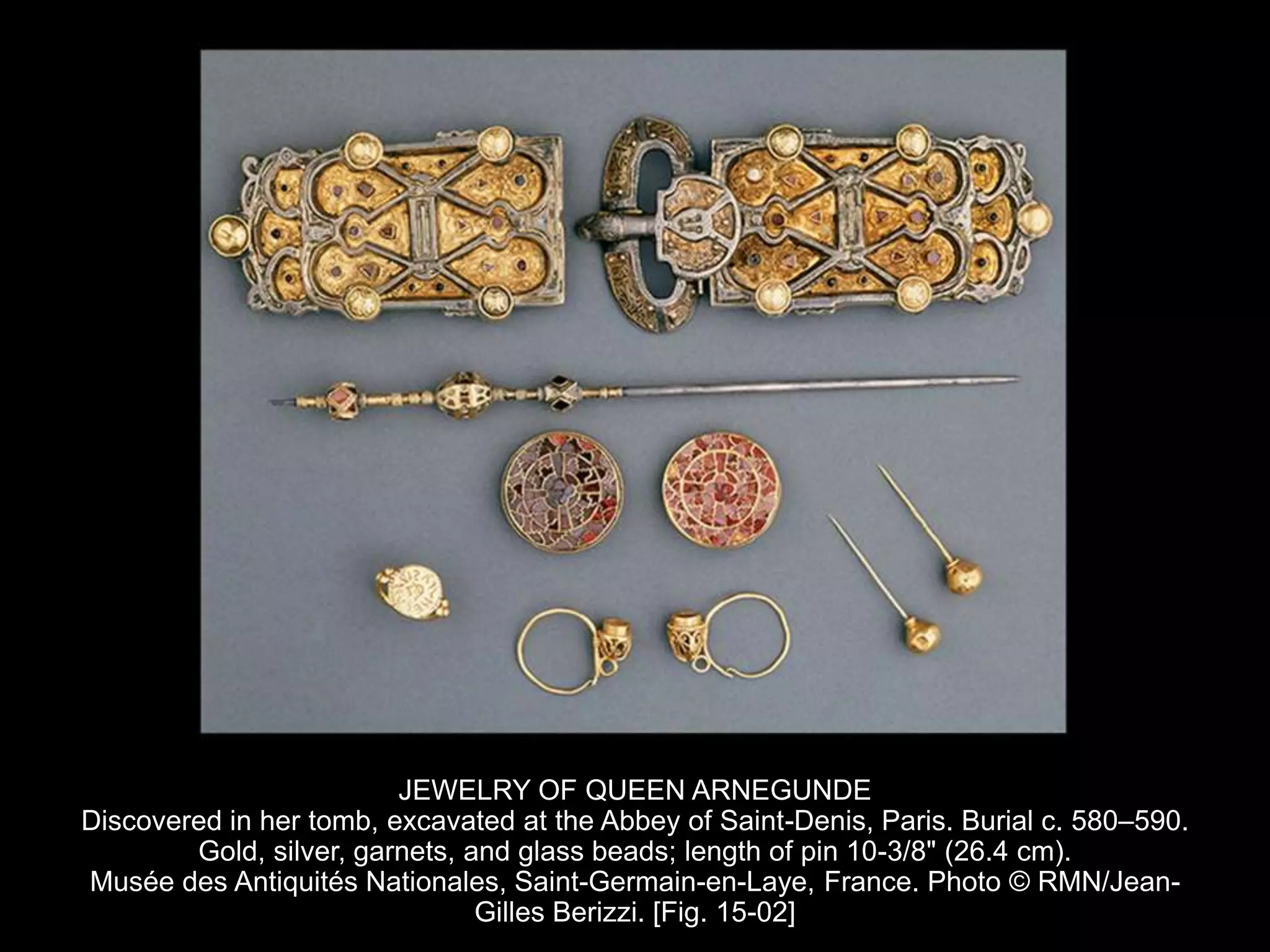 JEWELRY OF QUEEN ARNEGUNDE
Discovered in her tomb, excavated at the Abbey of Saint-Denis, Paris. Burial c. 580–590.
Gold, silver, garnets, and glass beads; length of pin 10-3/8" (26.4 cm).
Musée des Antiquités Nationales, Saint-Germain-en-Laye, France. Photo © RMN/Jean-
Gilles Berizzi. [Fig. 15-02]
 