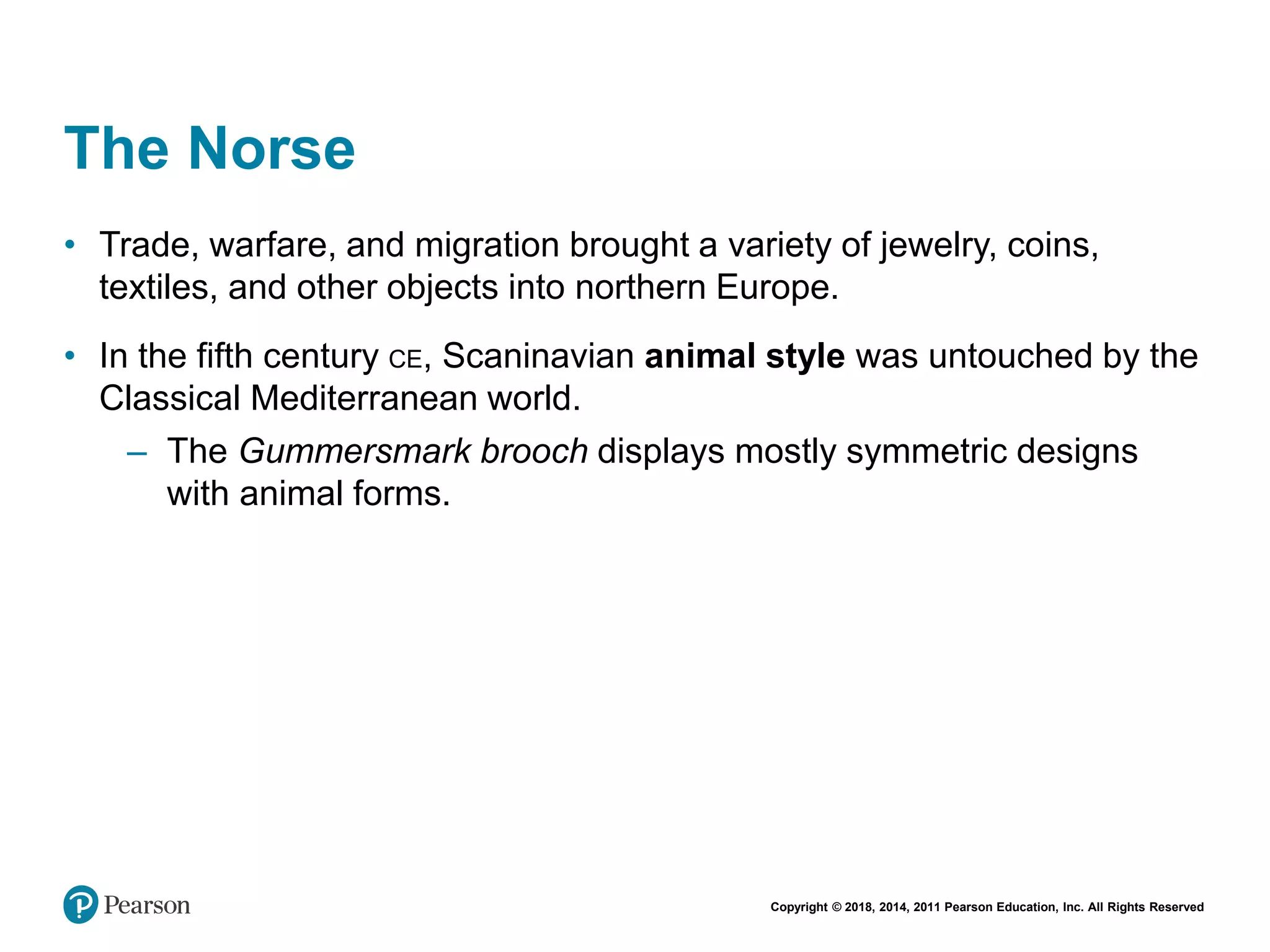 Copyright © 2018, 2014, 2011 Pearson Education, Inc. All Rights Reserved
The Norse
• Trade, warfare, and migration brought a variety of jewelry, coins,
textiles, and other objects into northern Europe.
• In the fifth century CE, Scaninavian animal style was untouched by the
Classical Mediterranean world.
– The Gummersmark brooch displays mostly symmetric designs
with animal forms.
 