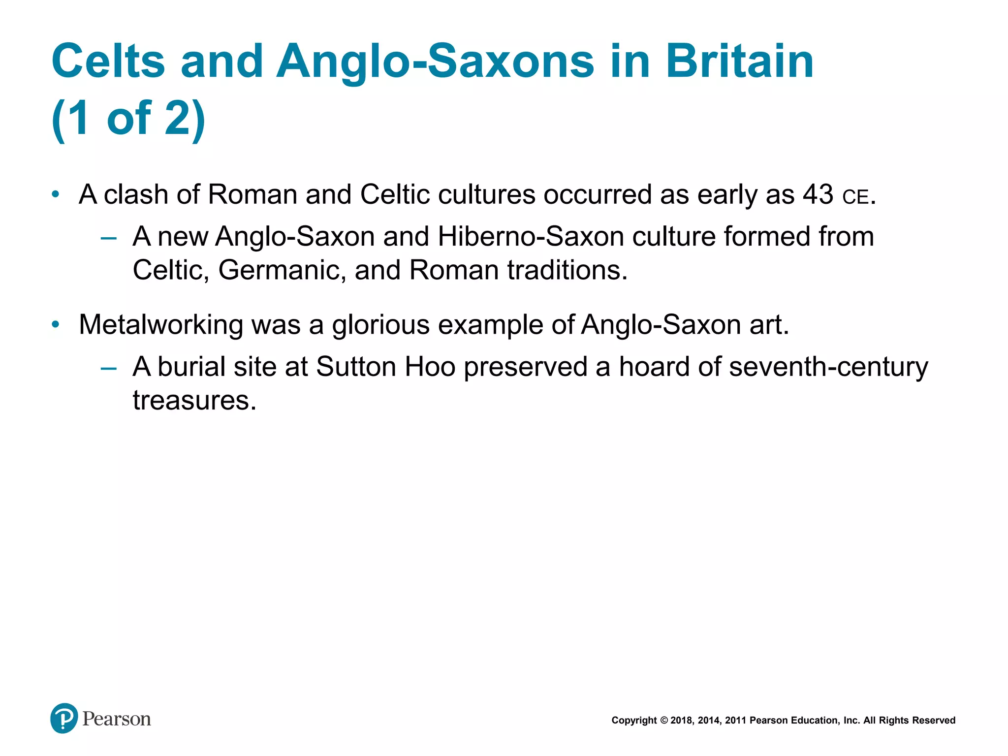 Copyright © 2018, 2014, 2011 Pearson Education, Inc. All Rights Reserved
Celts and Anglo-Saxons in Britain
(1 of 2)
• A clash of Roman and Celtic cultures occurred as early as 43 CE.
– A new Anglo-Saxon and Hiberno-Saxon culture formed from
Celtic, Germanic, and Roman traditions.
• Metalworking was a glorious example of Anglo-Saxon art.
– A burial site at Sutton Hoo preserved a hoard of seventh-century
treasures.
 