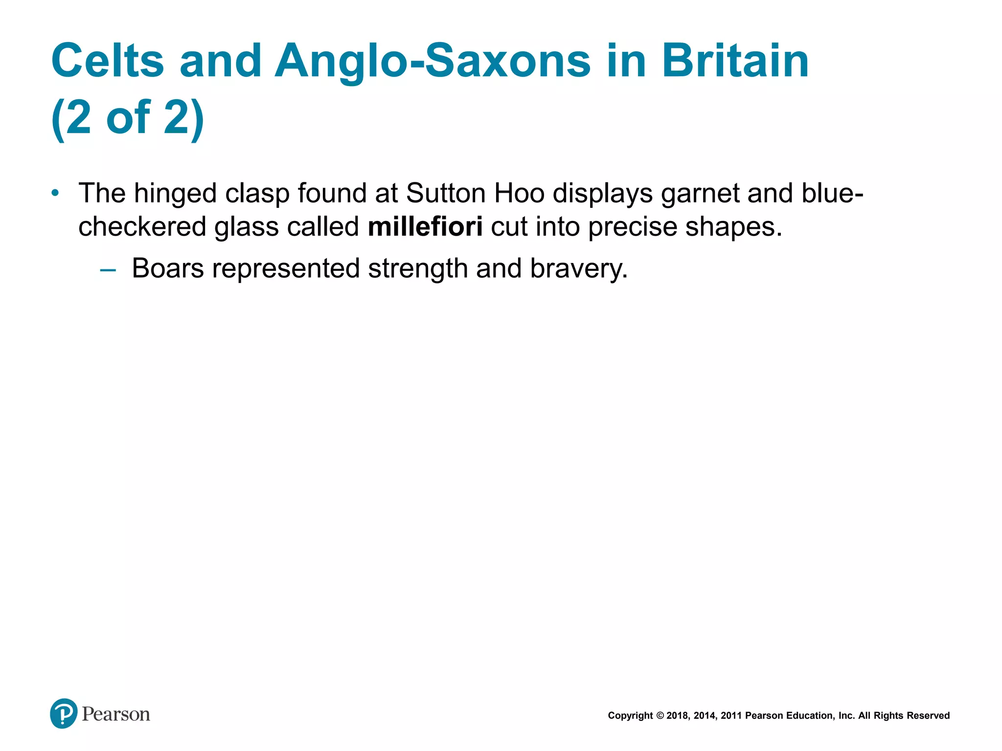 Copyright © 2018, 2014, 2011 Pearson Education, Inc. All Rights Reserved
Celts and Anglo-Saxons in Britain
(2 of 2)
• The hinged clasp found at Sutton Hoo displays garnet and blue-
checkered glass called millefiori cut into precise shapes.
– Boars represented strength and bravery.
 