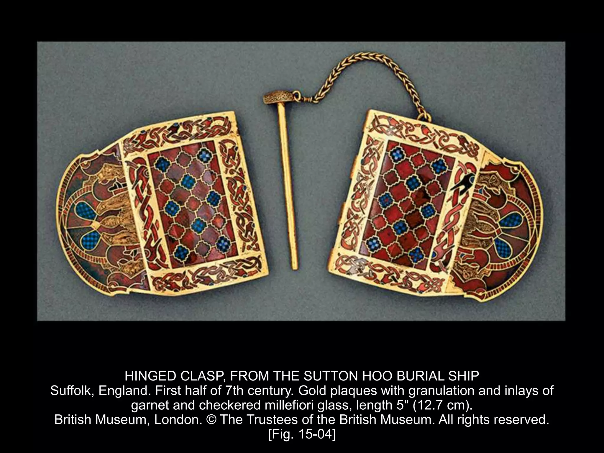 HINGED CLASP, FROM THE SUTTON HOO BURIAL SHIP
Suffolk, England. First half of 7th century. Gold plaques with granulation and inlays of
garnet and checkered millefiori glass, length 5" (12.7 cm).
British Museum, London. © The Trustees of the British Museum. All rights reserved.
[Fig. 15-04]
 