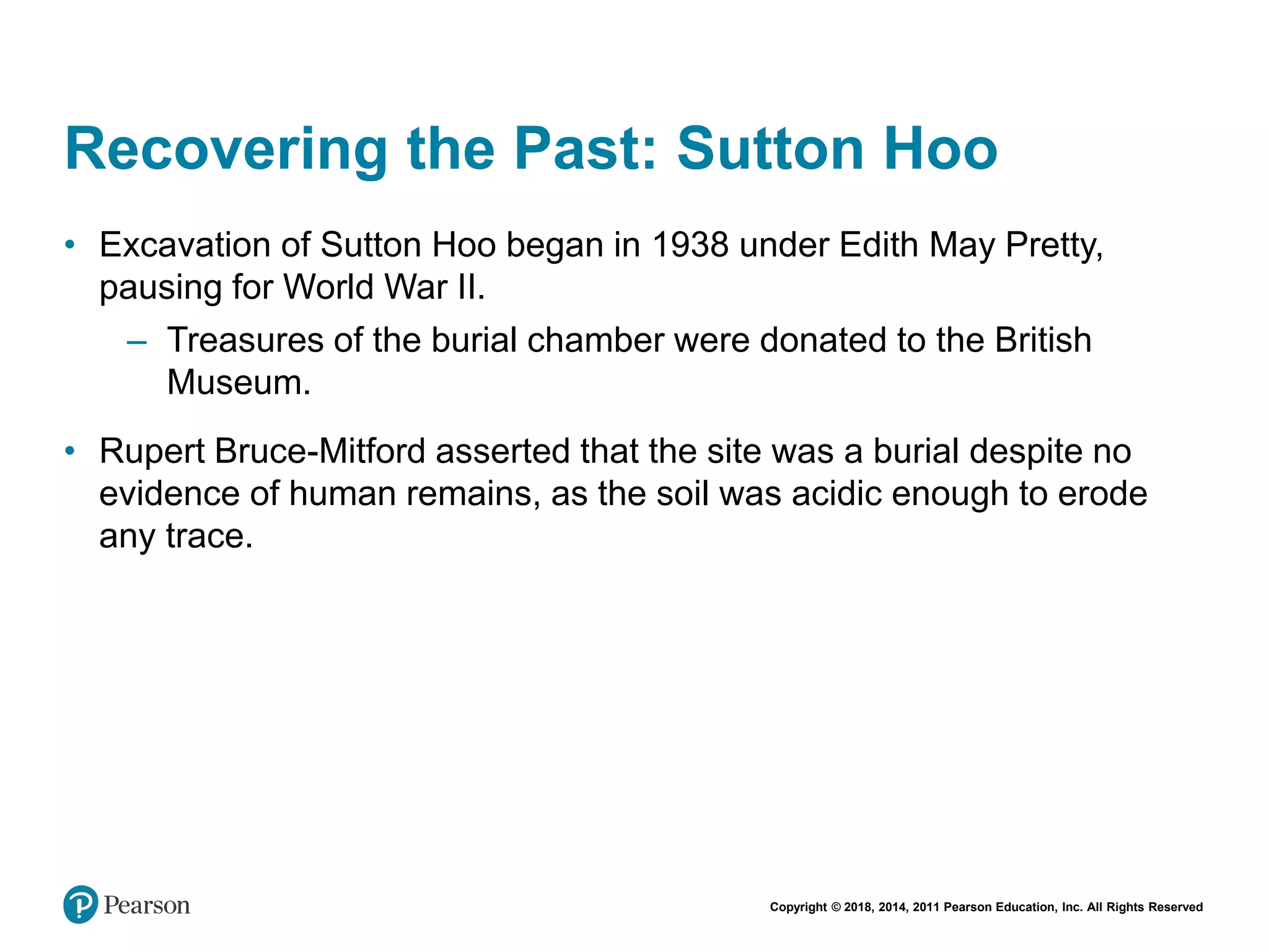 Copyright © 2018, 2014, 2011 Pearson Education, Inc. All Rights Reserved
Recovering the Past: Sutton Hoo
• Excavation of Sutton Hoo began in 1938 under Edith May Pretty,
pausing for World War II.
– Treasures of the burial chamber were donated to the British
Museum.
• Rupert Bruce-Mitford asserted that the site was a burial despite no
evidence of human remains, as the soil was acidic enough to erode
any trace.
 