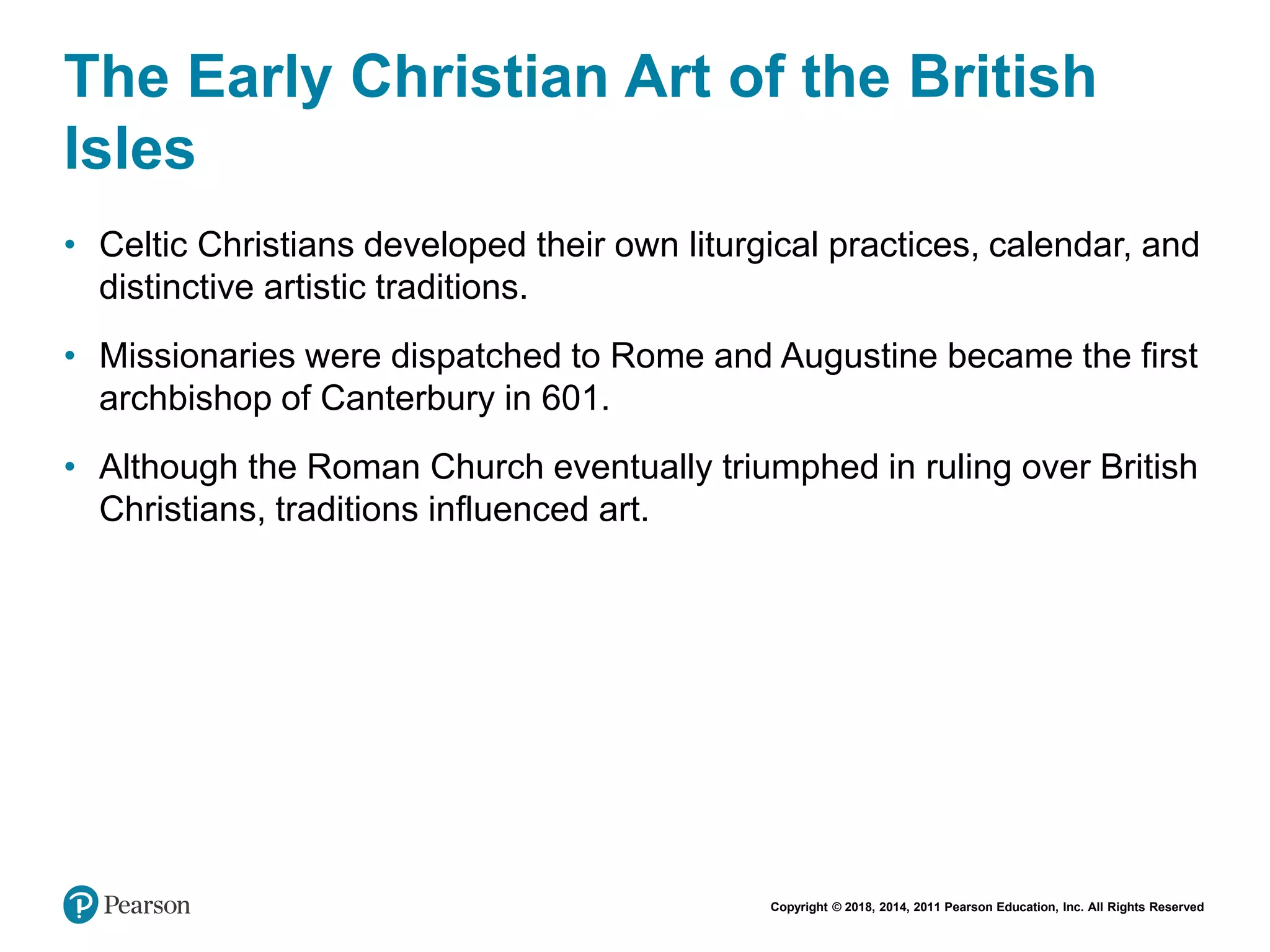 Copyright © 2018, 2014, 2011 Pearson Education, Inc. All Rights Reserved
The Early Christian Art of the British
Isles
• Celtic Christians developed their own liturgical practices, calendar, and
distinctive artistic traditions.
• Missionaries were dispatched to Rome and Augustine became the first
archbishop of Canterbury in 601.
• Although the Roman Church eventually triumphed in ruling over British
Christians, traditions influenced art.
 