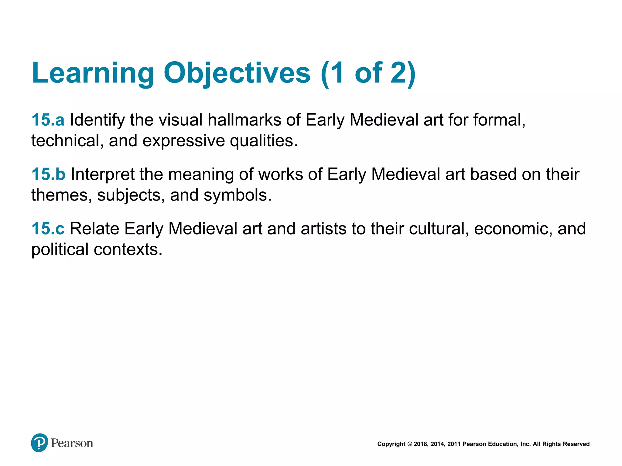 Copyright © 2018, 2014, 2011 Pearson Education, Inc. All Rights Reserved
Learning Objectives (1 of 2)
15.a Identify the visual hallmarks of Early Medieval art for formal,
technical, and expressive qualities.
15.b Interpret the meaning of works of Early Medieval art based on their
themes, subjects, and symbols.
15.c Relate Early Medieval art and artists to their cultural, economic, and
political contexts.
 