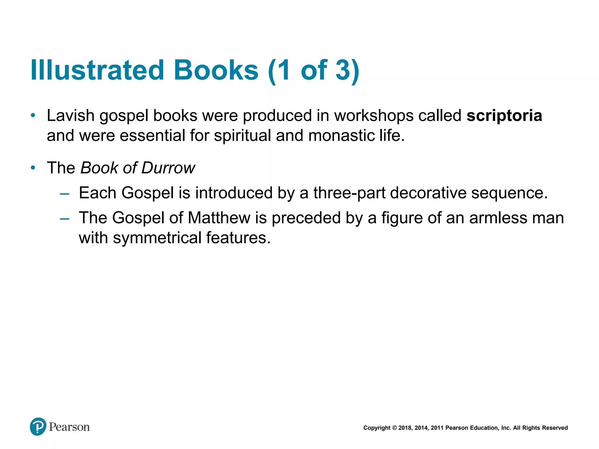 Copyright © 2018, 2014, 2011 Pearson Education, Inc. All Rights Reserved
Illustrated Books (1 of 3)
• Lavish gospel books were produced in workshops called scriptoria
and were essential for spiritual and monastic life.
• The Book of Durrow
– Each Gospel is introduced by a three-part decorative sequence.
– The Gospel of Matthew is preceded by a figure of an armless man
with symmetrical features.
 