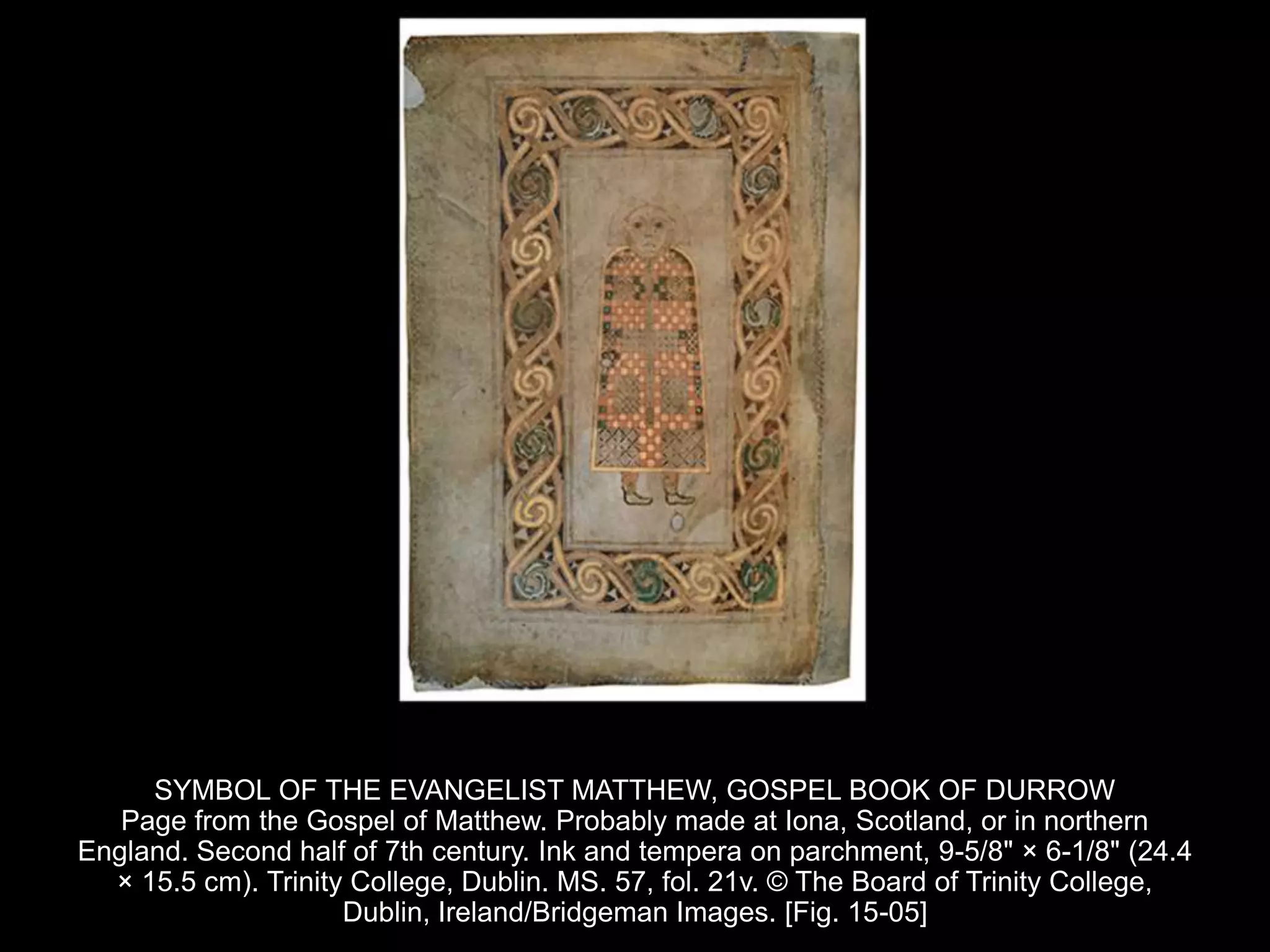 SYMBOL OF THE EVANGELIST MATTHEW, GOSPEL BOOK OF DURROW
Page from the Gospel of Matthew. Probably made at Iona, Scotland, or in northern
England. Second half of 7th century. Ink and tempera on parchment, 9-5/8" × 6-1/8" (24.4
× 15.5 cm). Trinity College, Dublin. MS. 57, fol. 21v. © The Board of Trinity College,
Dublin, Ireland/Bridgeman Images. [Fig. 15-05]
 