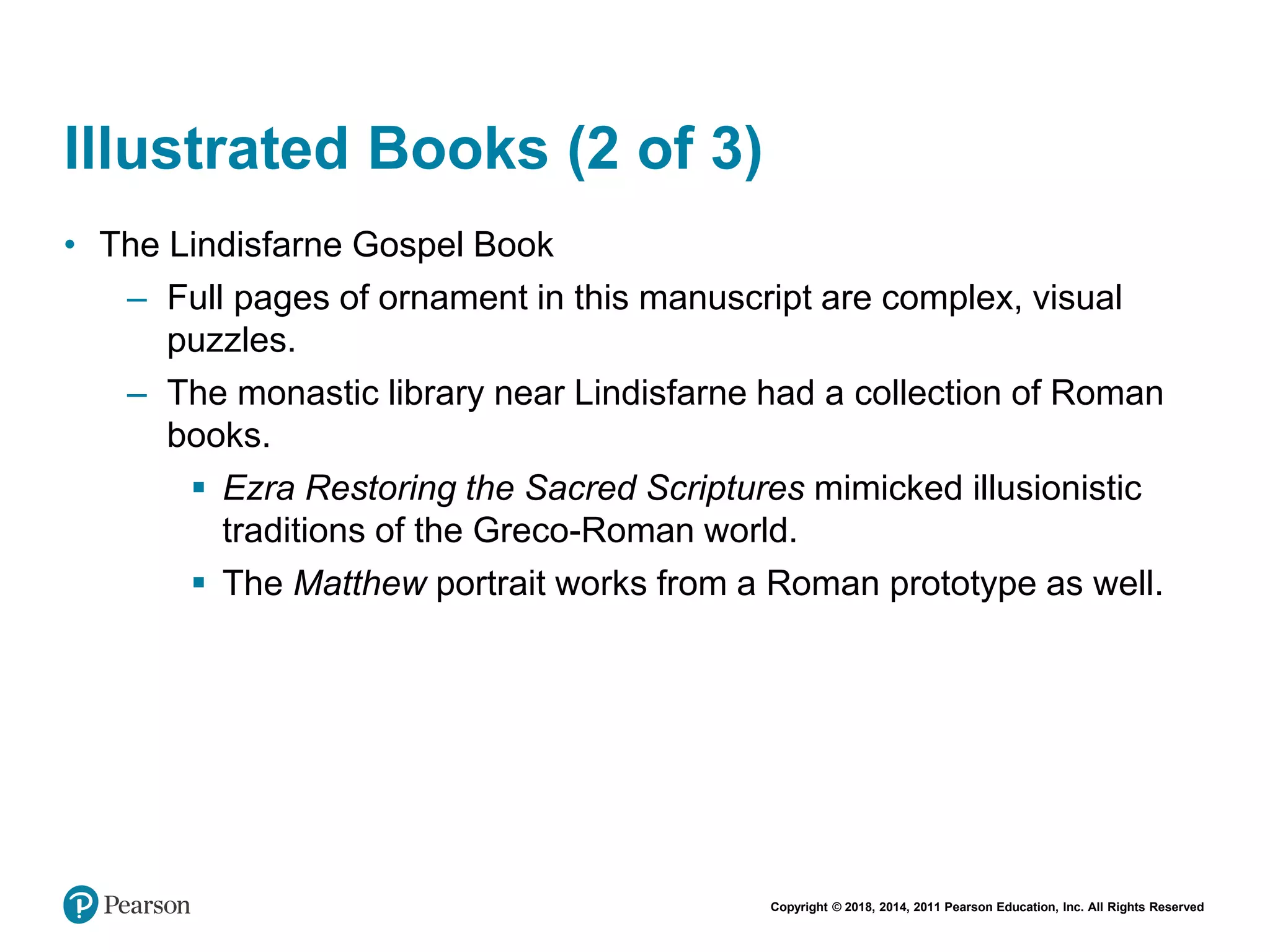 Copyright © 2018, 2014, 2011 Pearson Education, Inc. All Rights Reserved
Illustrated Books (2 of 3)
• The Lindisfarne Gospel Book
– Full pages of ornament in this manuscript are complex, visual
puzzles.
– The monastic library near Lindisfarne had a collection of Roman
books.
 Ezra Restoring the Sacred Scriptures mimicked illusionistic
traditions of the Greco-Roman world.
 The Matthew portrait works from a Roman prototype as well.
 