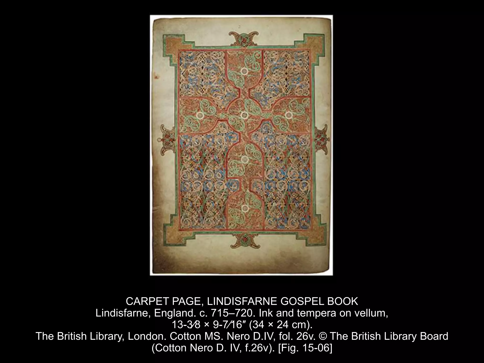 CARPET PAGE, LINDISFARNE GOSPEL BOOK
Lindisfarne, England. c. 715–720. Ink and tempera on vellum,
13-3⁄8 × 9-7⁄16″ (34 × 24 cm).
The British Library, London. Cotton MS. Nero D.IV, fol. 26v. © The British Library Board
(Cotton Nero D. IV, f.26v). [Fig. 15-06]
 