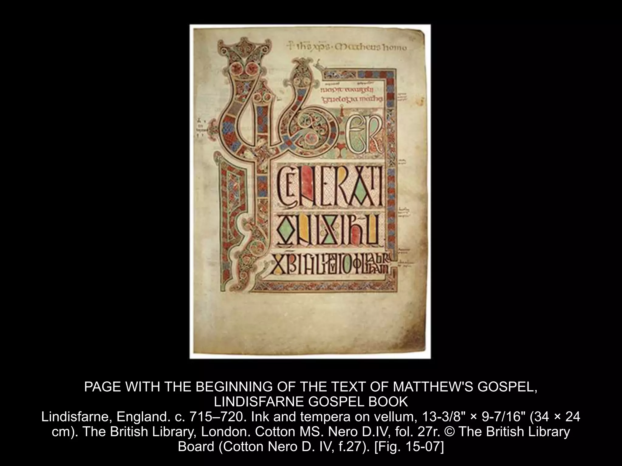 PAGE WITH THE BEGINNING OF THE TEXT OF MATTHEW'S GOSPEL,
LINDISFARNE GOSPEL BOOK
Lindisfarne, England. c. 715–720. Ink and tempera on vellum, 13-3/8" × 9-7/16" (34 × 24
cm). The British Library, London. Cotton MS. Nero D.IV, fol. 27r. © The British Library
Board (Cotton Nero D. IV, f.27). [Fig. 15-07]
 
