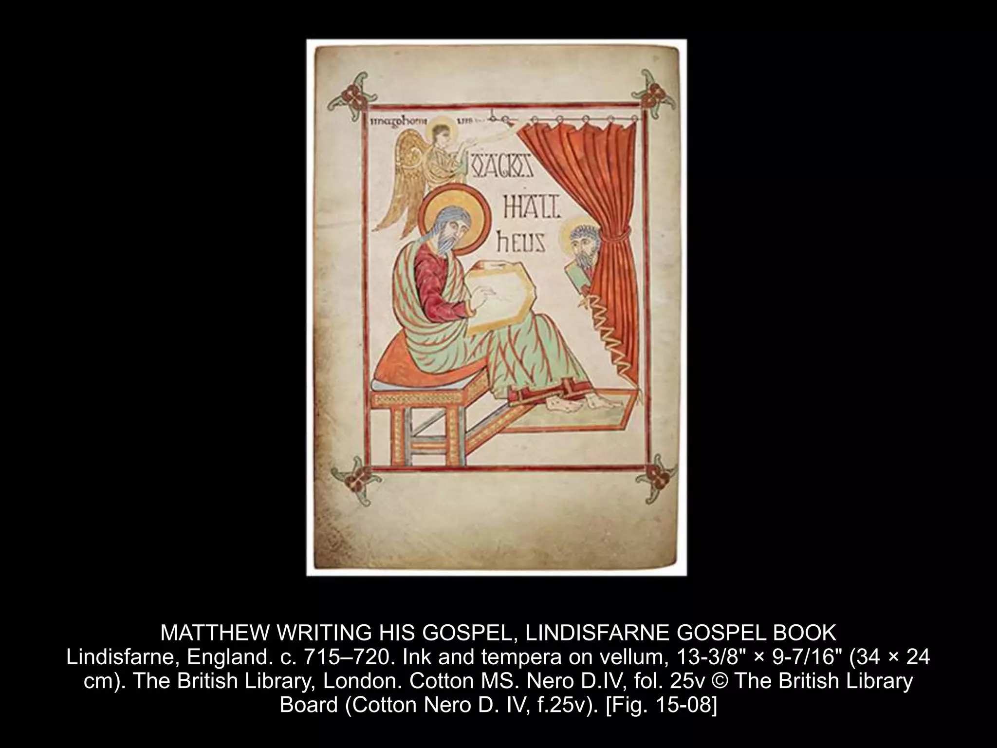 MATTHEW WRITING HIS GOSPEL, LINDISFARNE GOSPEL BOOK
Lindisfarne, England. c. 715–720. Ink and tempera on vellum, 13-3/8" × 9-7/16" (34 × 24
cm). The British Library, London. Cotton MS. Nero D.IV, fol. 25v © The British Library
Board (Cotton Nero D. IV, f.25v). [Fig. 15-08]
 