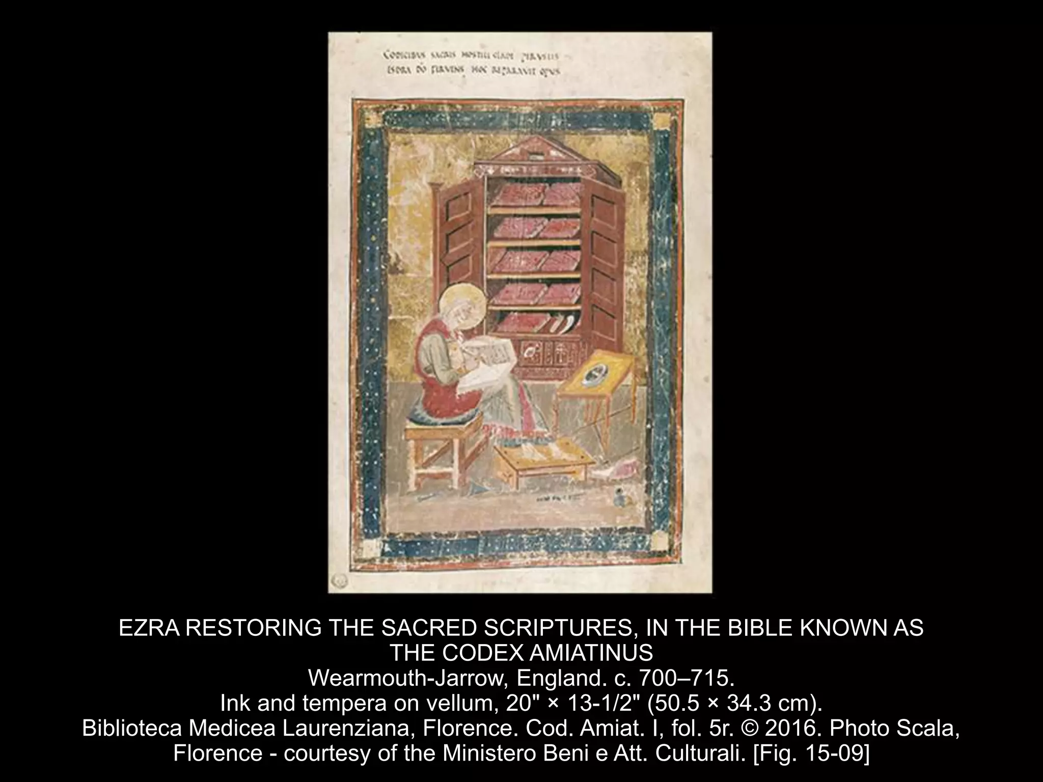 EZRA RESTORING THE SACRED SCRIPTURES, IN THE BIBLE KNOWN AS
THE CODEX AMIATINUS
Wearmouth-Jarrow, England. c. 700–715.
Ink and tempera on vellum, 20" × 13-1/2" (50.5 × 34.3 cm).
Biblioteca Medicea Laurenziana, Florence. Cod. Amiat. I, fol. 5r. © 2016. Photo Scala,
Florence - courtesy of the Ministero Beni e Att. Culturali. [Fig. 15-09]
 