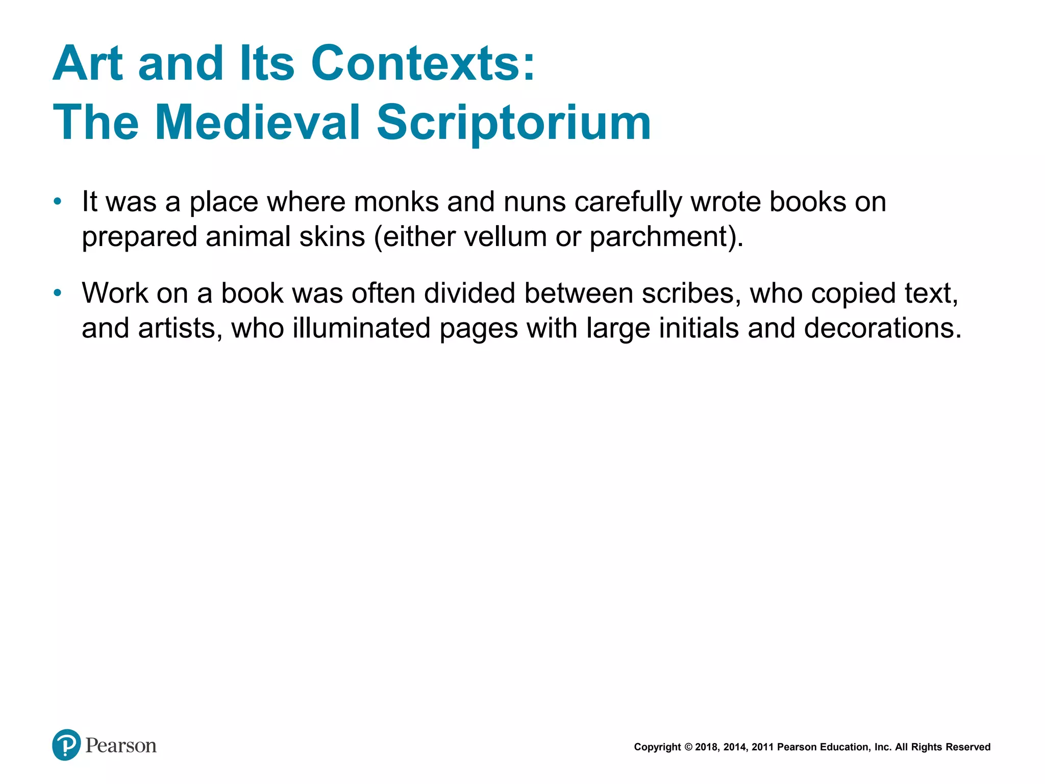 Copyright © 2018, 2014, 2011 Pearson Education, Inc. All Rights Reserved
Art and Its Contexts:
The Medieval Scriptorium
• It was a place where monks and nuns carefully wrote books on
prepared animal skins (either vellum or parchment).
• Work on a book was often divided between scribes, who copied text,
and artists, who illuminated pages with large initials and decorations.
 