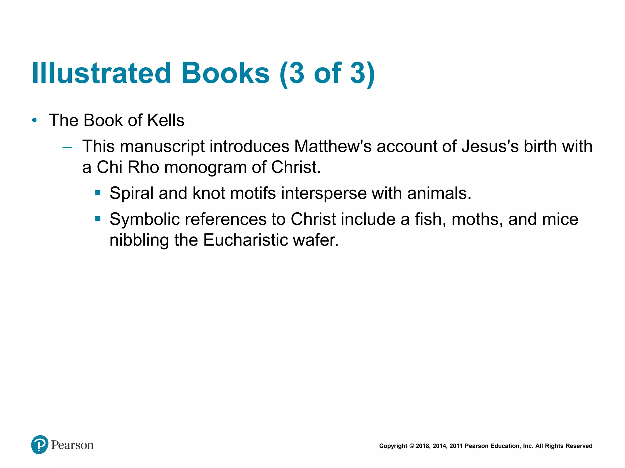 Copyright © 2018, 2014, 2011 Pearson Education, Inc. All Rights Reserved
Illustrated Books (3 of 3)
• The Book of Kells
– This manuscript introduces Matthew's account of Jesus's birth with
a Chi Rho monogram of Christ.
 Spiral and knot motifs intersperse with animals.
 Symbolic references to Christ include a fish, moths, and mice
nibbling the Eucharistic wafer.
 