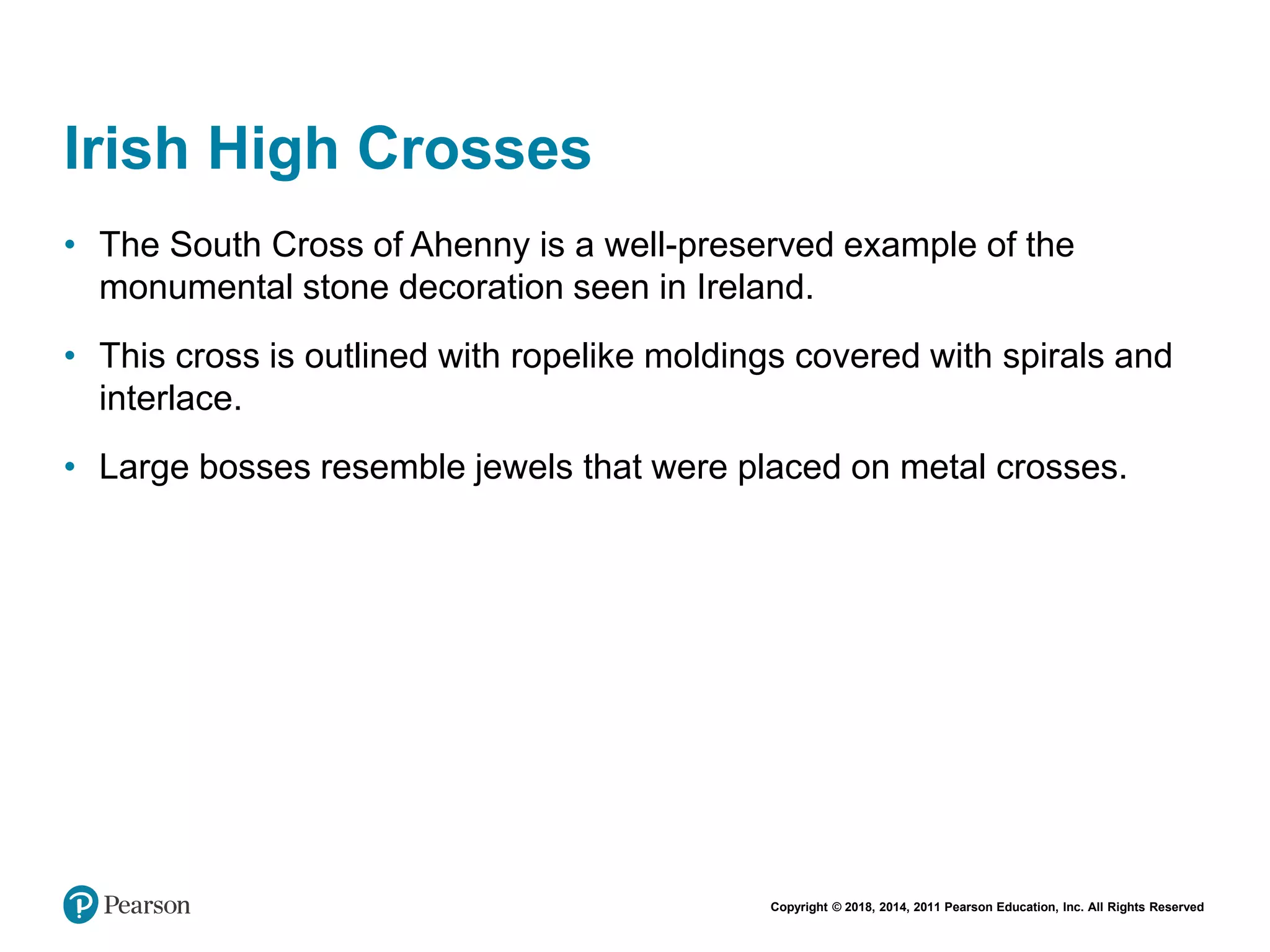 Copyright © 2018, 2014, 2011 Pearson Education, Inc. All Rights Reserved
Irish High Crosses
• The South Cross of Ahenny is a well-preserved example of the
monumental stone decoration seen in Ireland.
• This cross is outlined with ropelike moldings covered with spirals and
interlace.
• Large bosses resemble jewels that were placed on metal crosses.
 