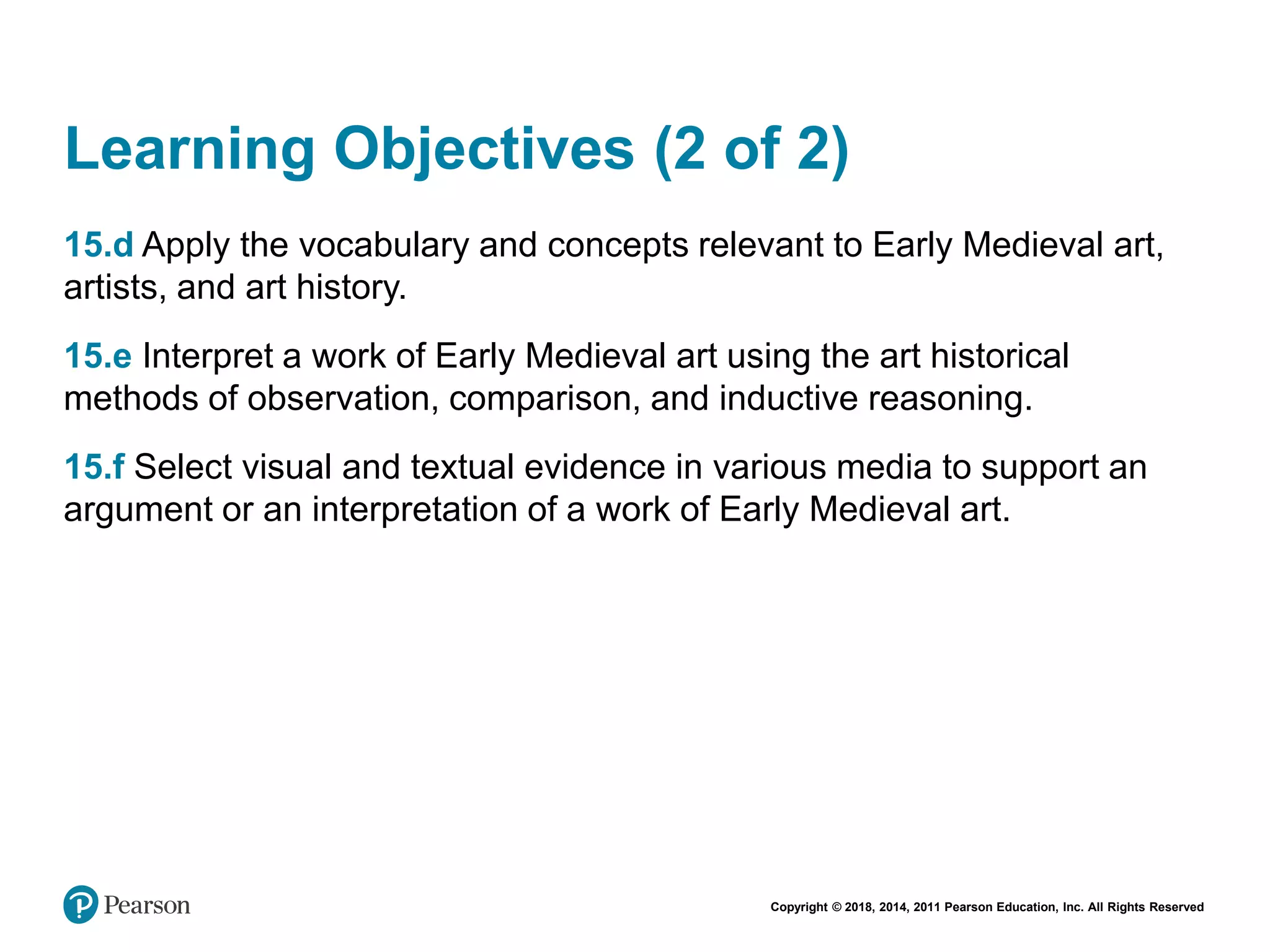 Copyright © 2018, 2014, 2011 Pearson Education, Inc. All Rights Reserved
Learning Objectives (2 of 2)
15.d Apply the vocabulary and concepts relevant to Early Medieval art,
artists, and art history.
15.e Interpret a work of Early Medieval art using the art historical
methods of observation, comparison, and inductive reasoning.
15.f Select visual and textual evidence in various media to support an
argument or an interpretation of a work of Early Medieval art.
 