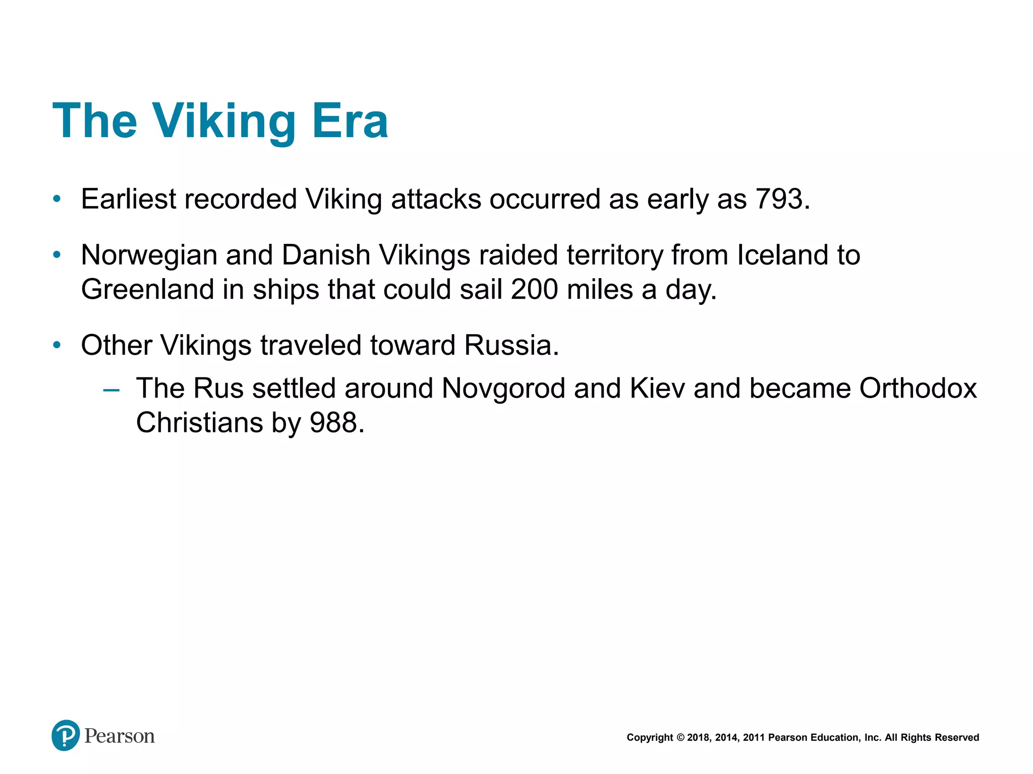 Copyright © 2018, 2014, 2011 Pearson Education, Inc. All Rights Reserved
The Viking Era
• Earliest recorded Viking attacks occurred as early as 793.
• Norwegian and Danish Vikings raided territory from Iceland to
Greenland in ships that could sail 200 miles a day.
• Other Vikings traveled toward Russia.
– The Rus settled around Novgorod and Kiev and became Orthodox
Christians by 988.
 