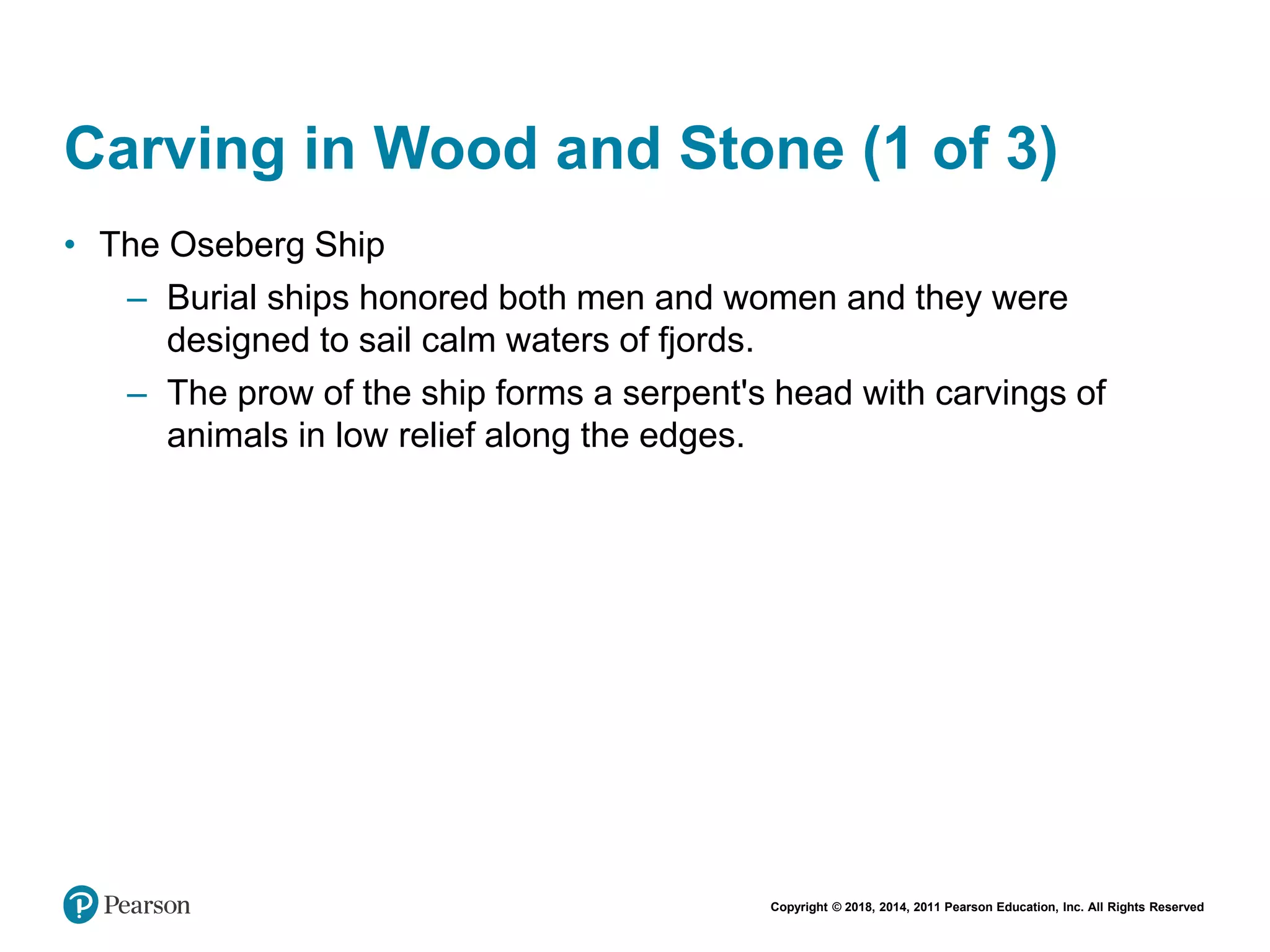 Copyright © 2018, 2014, 2011 Pearson Education, Inc. All Rights Reserved
Carving in Wood and Stone (1 of 3)
• The Oseberg Ship
– Burial ships honored both men and women and they were
designed to sail calm waters of fjords.
– The prow of the ship forms a serpent's head with carvings of
animals in low relief along the edges.
 