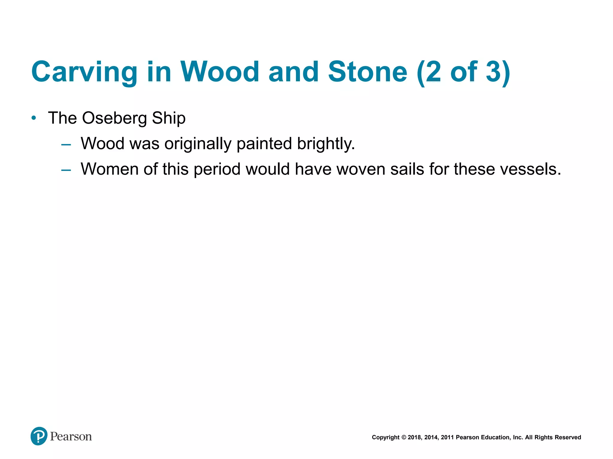 Copyright © 2018, 2014, 2011 Pearson Education, Inc. All Rights Reserved
Carving in Wood and Stone (2 of 3)
• The Oseberg Ship
– Wood was originally painted brightly.
– Women of this period would have woven sails for these vessels.
 