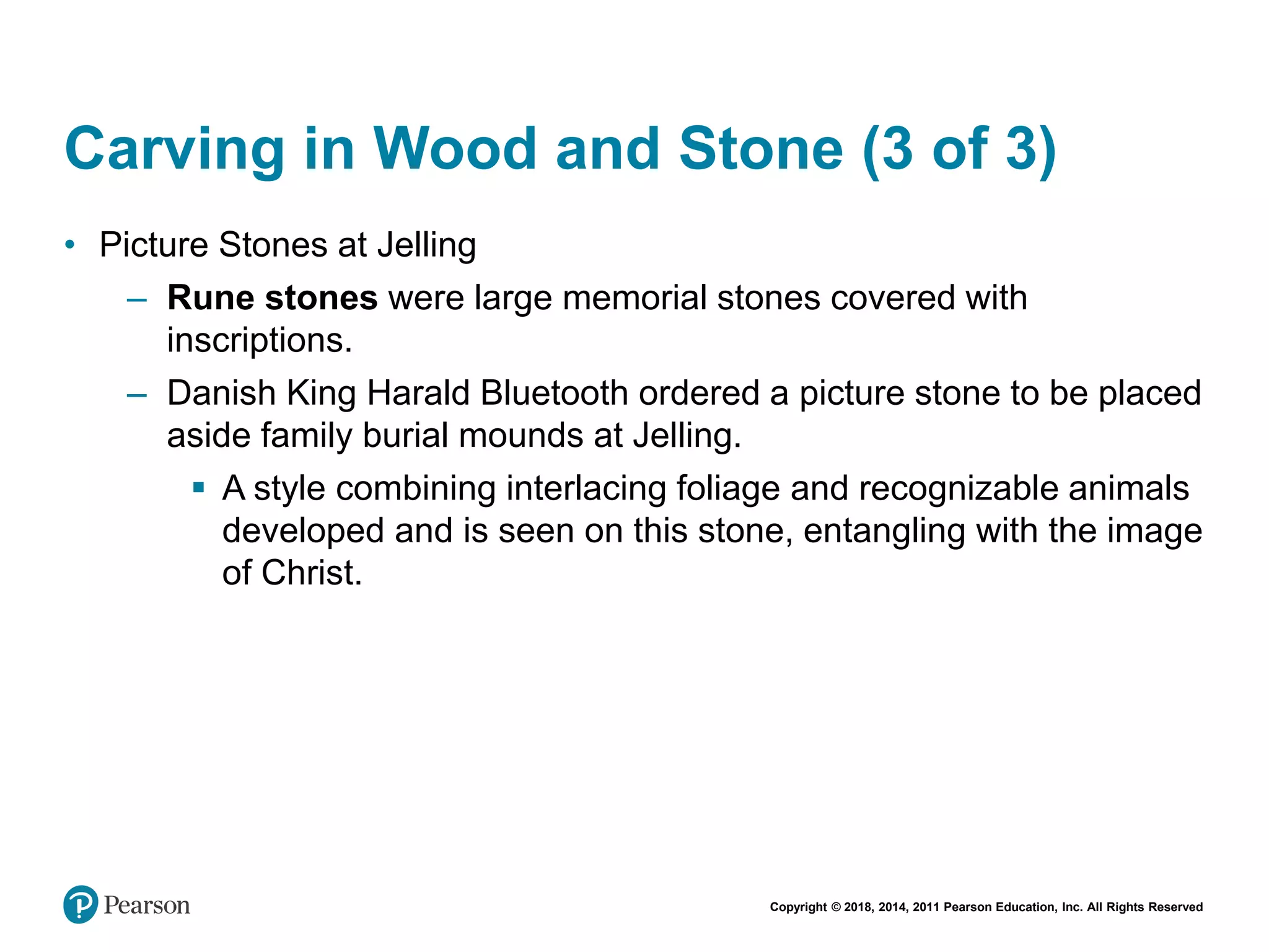 Copyright © 2018, 2014, 2011 Pearson Education, Inc. All Rights Reserved
Carving in Wood and Stone (3 of 3)
• Picture Stones at Jelling
– Rune stones were large memorial stones covered with
inscriptions.
– Danish King Harald Bluetooth ordered a picture stone to be placed
aside family burial mounds at Jelling.
 A style combining interlacing foliage and recognizable animals
developed and is seen on this stone, entangling with the image
of Christ.
 