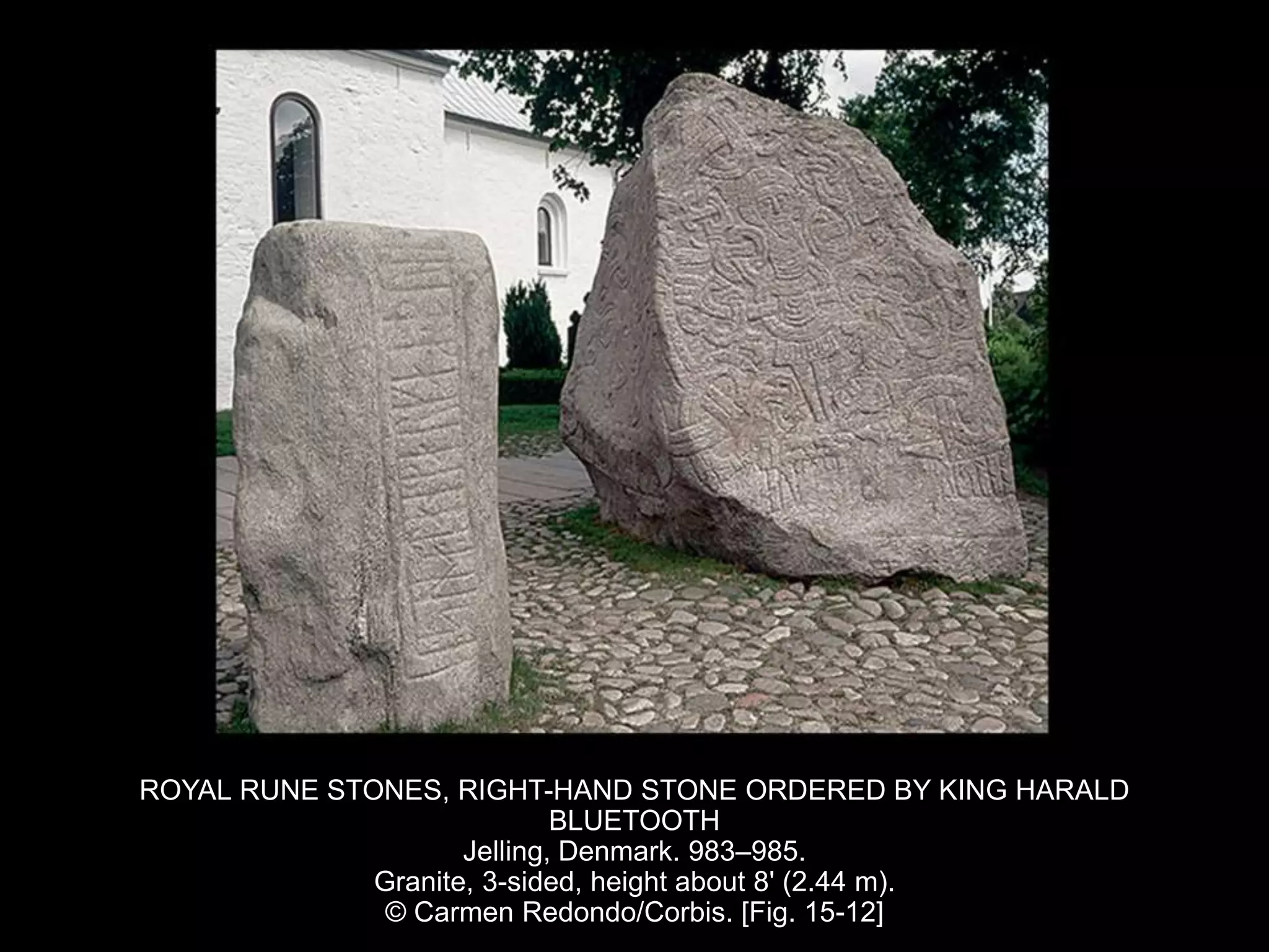 ROYAL RUNE STONES, RIGHT-HAND STONE ORDERED BY KING HARALD
BLUETOOTH
Jelling, Denmark. 983–985.
Granite, 3-sided, height about 8' (2.44 m).
© Carmen Redondo/Corbis. [Fig. 15-12]
 