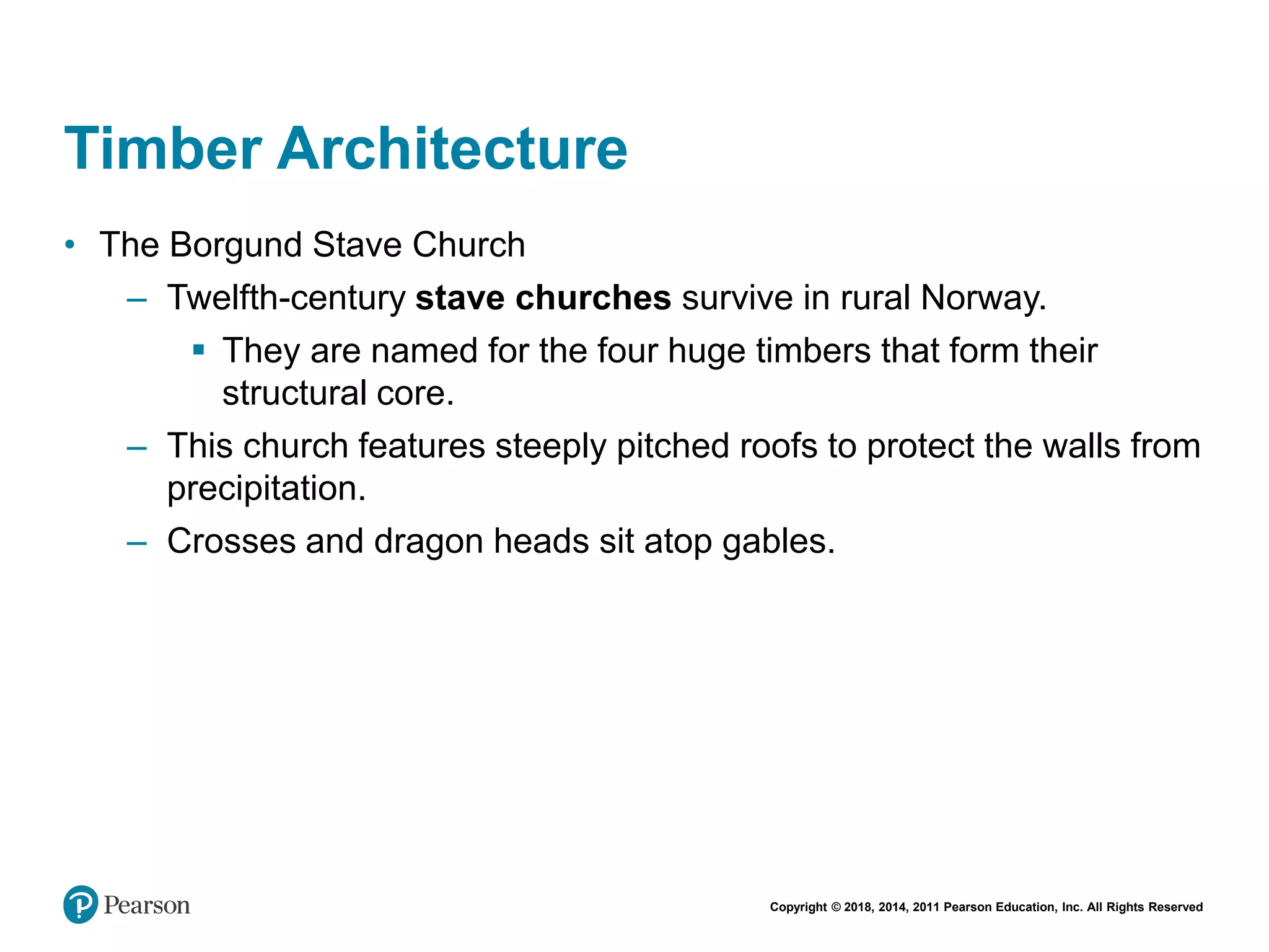 Copyright © 2018, 2014, 2011 Pearson Education, Inc. All Rights Reserved
Timber Architecture
• The Borgund Stave Church
– Twelfth-century stave churches survive in rural Norway.
 They are named for the four huge timbers that form their
structural core.
– This church features steeply pitched roofs to protect the walls from
precipitation.
– Crosses and dragon heads sit atop gables.
 