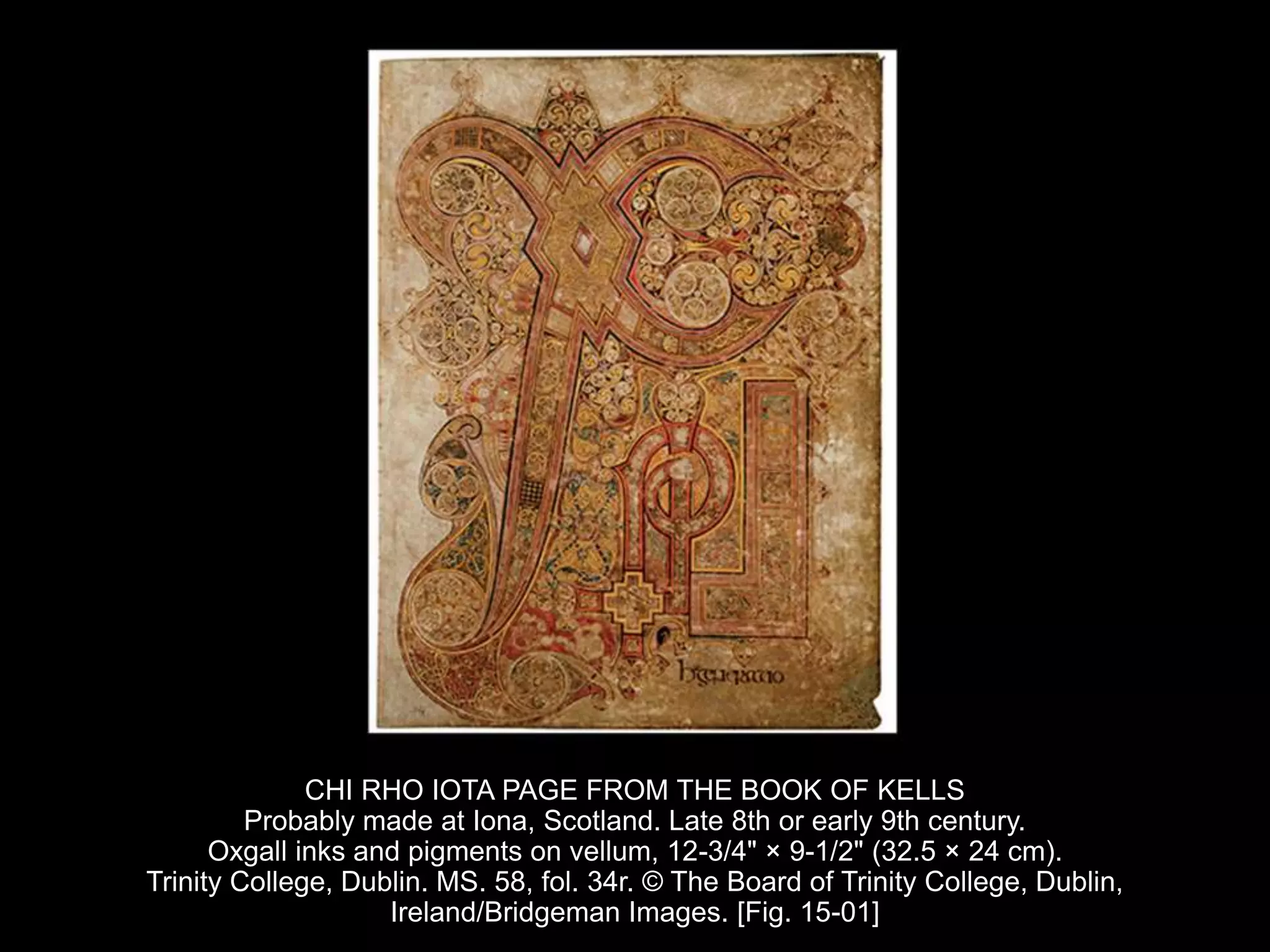 CHI RHO IOTA PAGE FROM THE BOOK OF KELLS
Probably made at Iona, Scotland. Late 8th or early 9th century.
Oxgall inks and pigments on vellum, 12-3/4" × 9-1/2" (32.5 × 24 cm).
Trinity College, Dublin. MS. 58, fol. 34r. © The Board of Trinity College, Dublin,
Ireland/Bridgeman Images. [Fig. 15-01]
 