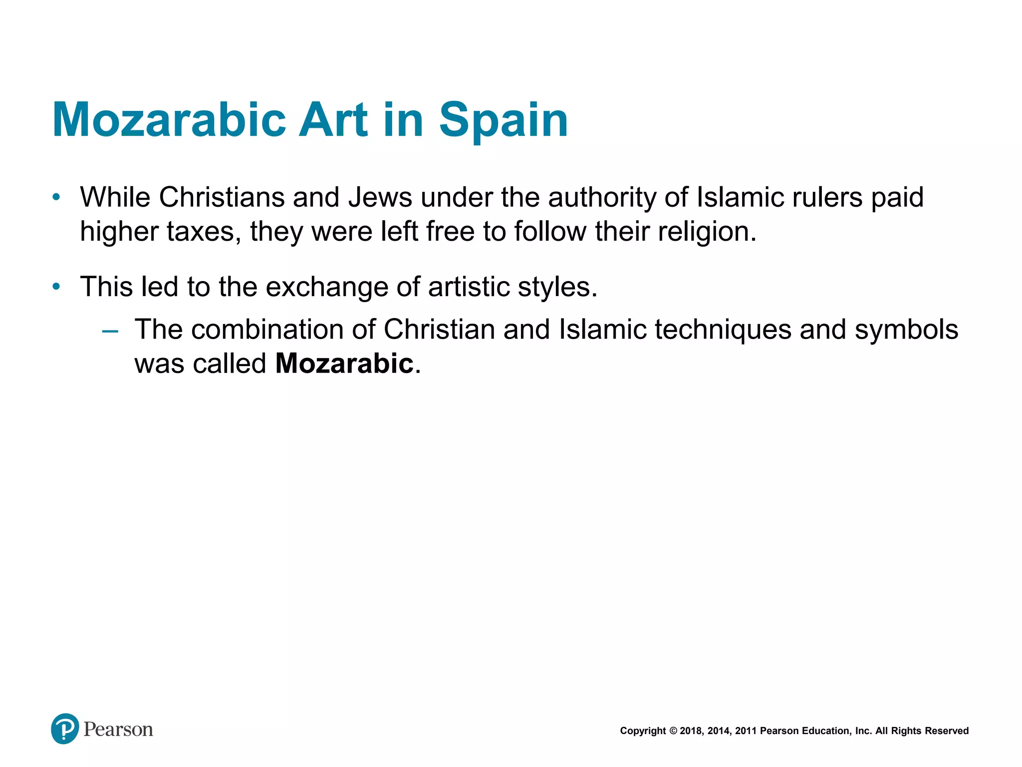 Copyright © 2018, 2014, 2011 Pearson Education, Inc. All Rights Reserved
Mozarabic Art in Spain
• While Christians and Jews under the authority of Islamic rulers paid
higher taxes, they were left free to follow their religion.
• This led to the exchange of artistic styles.
– The combination of Christian and Islamic techniques and symbols
was called Mozarabic.
 