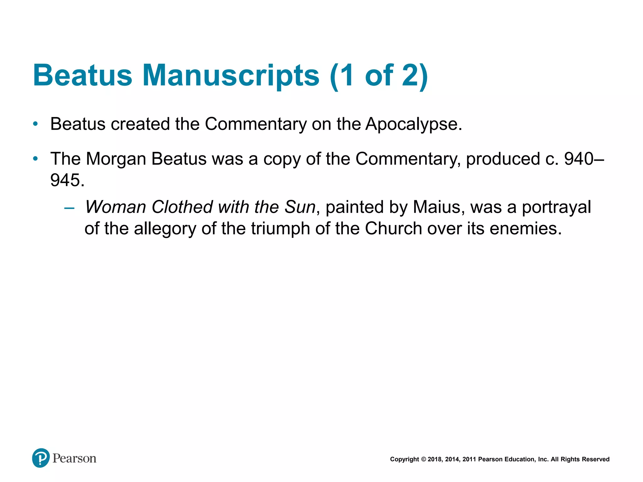 Copyright © 2018, 2014, 2011 Pearson Education, Inc. All Rights Reserved
Beatus Manuscripts (1 of 2)
• Beatus created the Commentary on the Apocalypse.
• The Morgan Beatus was a copy of the Commentary, produced c. 940–
945.
– Woman Clothed with the Sun, painted by Maius, was a portrayal
of the allegory of the triumph of the Church over its enemies.
 