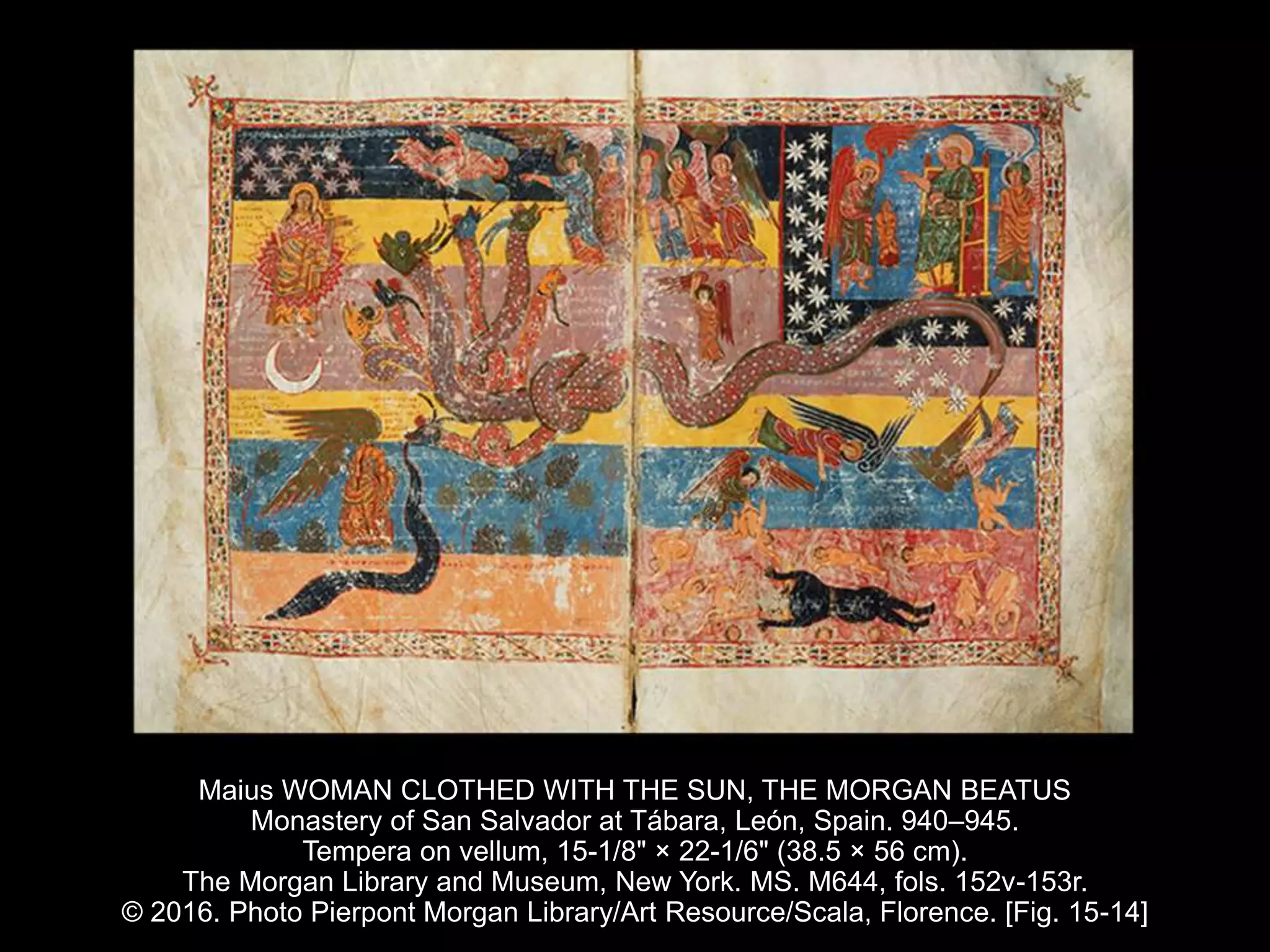 Maius WOMAN CLOTHED WITH THE SUN, THE MORGAN BEATUS
Monastery of San Salvador at Tábara, León, Spain. 940–945.
Tempera on vellum, 15-1/8" × 22-1/6" (38.5 × 56 cm).
The Morgan Library and Museum, New York. MS. M644, fols. 152v-153r.
© 2016. Photo Pierpont Morgan Library/Art Resource/Scala, Florence. [Fig. 15-14]
 
