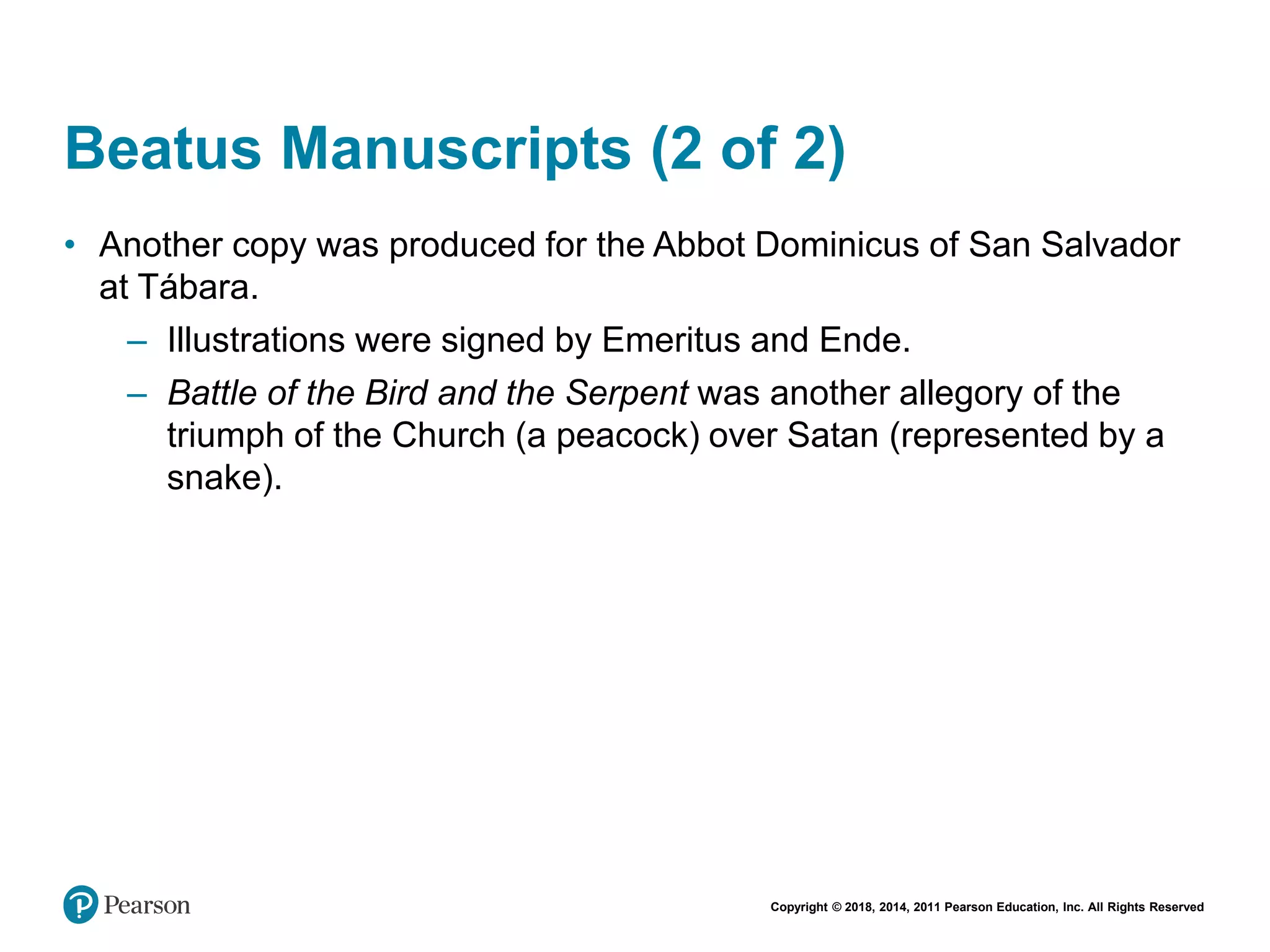 Copyright © 2018, 2014, 2011 Pearson Education, Inc. All Rights Reserved
Beatus Manuscripts (2 of 2)
• Another copy was produced for the Abbot Dominicus of San Salvador
at Tábara.
– Illustrations were signed by Emeritus and Ende.
– Battle of the Bird and the Serpent was another allegory of the
triumph of the Church (a peacock) over Satan (represented by a
snake).
 