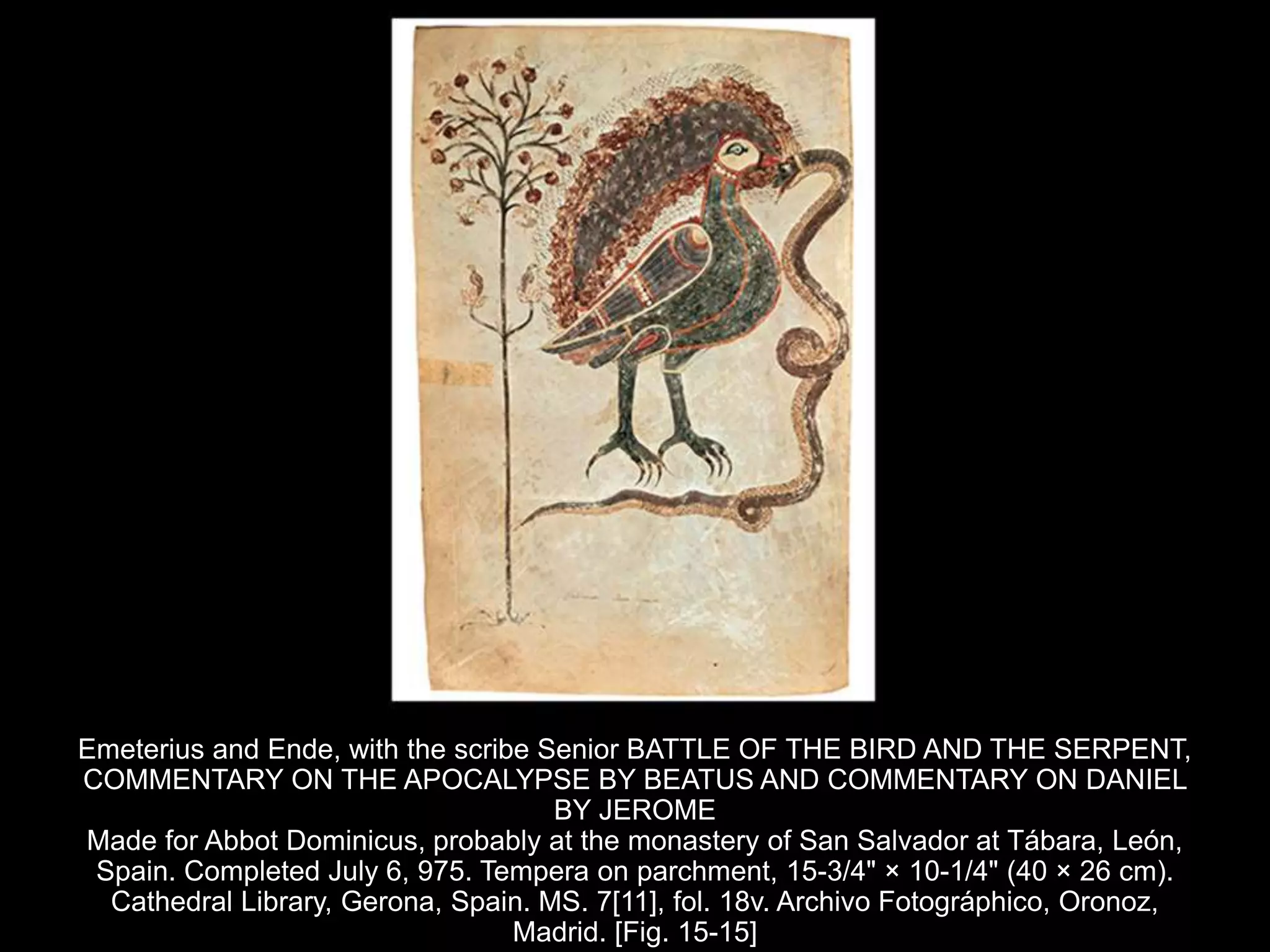 Emeterius and Ende, with the scribe Senior BATTLE OF THE BIRD AND THE SERPENT,
COMMENTARY ON THE APOCALYPSE BY BEATUS AND COMMENTARY ON DANIEL
BY JEROME
Made for Abbot Dominicus, probably at the monastery of San Salvador at Tábara, León,
Spain. Completed July 6, 975. Tempera on parchment, 15-3/4" × 10-1/4" (40 × 26 cm).
Cathedral Library, Gerona, Spain. MS. 7[11], fol. 18v. Archivo Fotográphico, Oronoz,
Madrid. [Fig. 15-15]
 