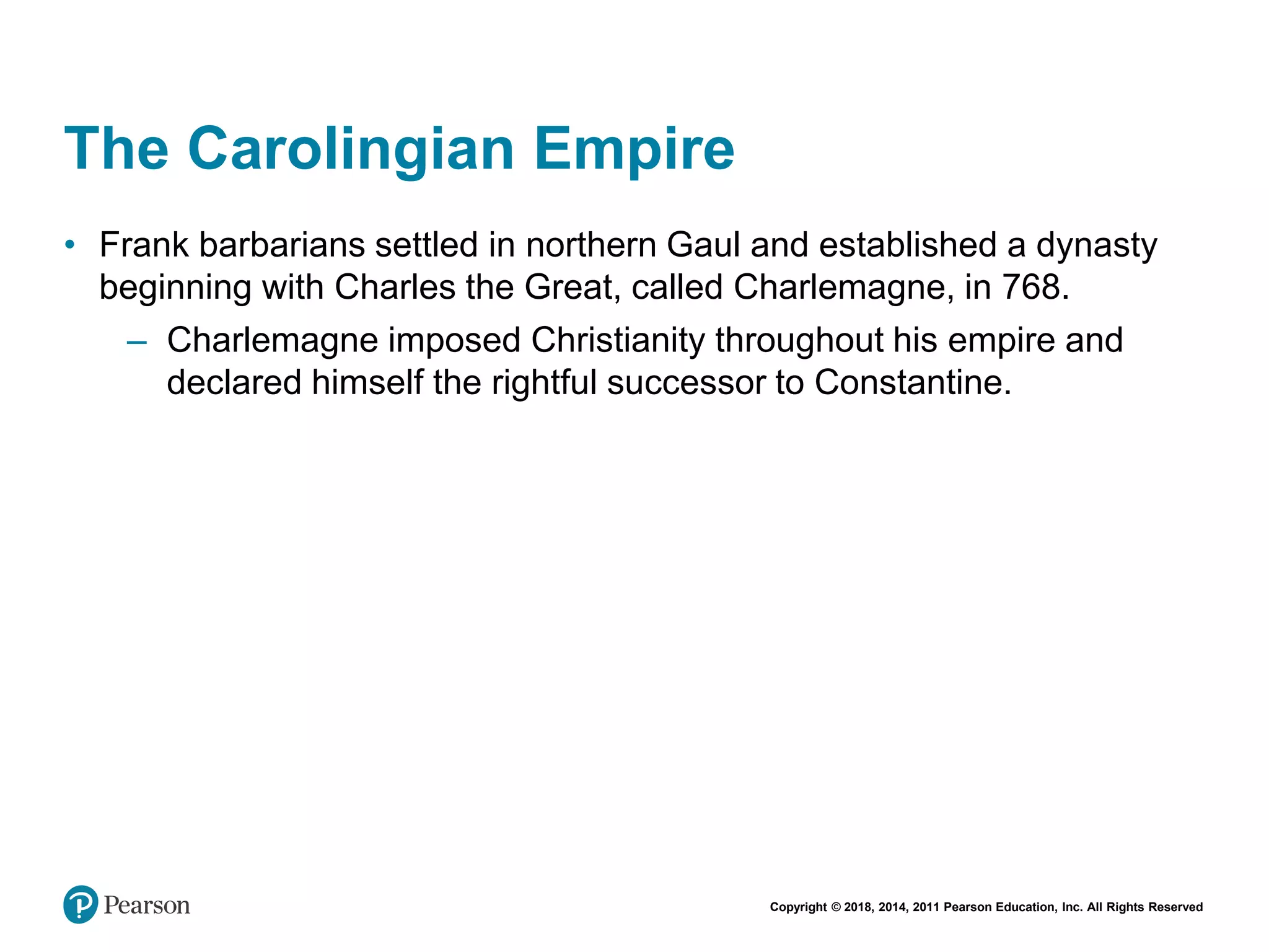 Copyright © 2018, 2014, 2011 Pearson Education, Inc. All Rights Reserved
The Carolingian Empire
• Frank barbarians settled in northern Gaul and established a dynasty
beginning with Charles the Great, called Charlemagne, in 768.
– Charlemagne imposed Christianity throughout his empire and
declared himself the rightful successor to Constantine.
 
