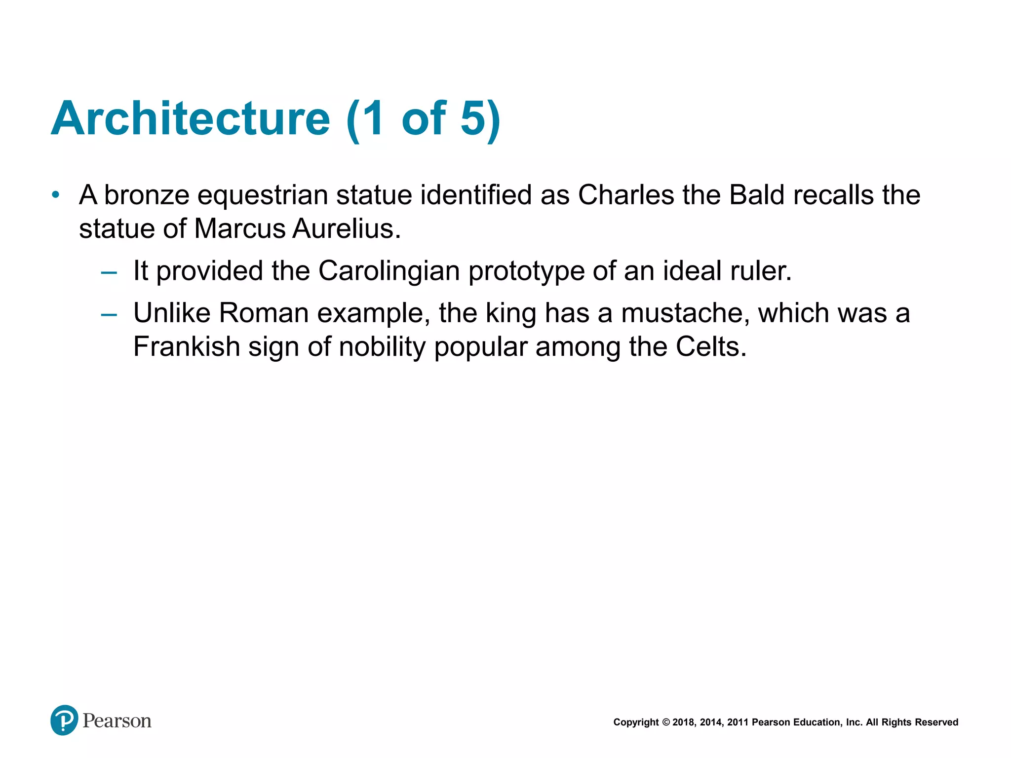 Copyright © 2018, 2014, 2011 Pearson Education, Inc. All Rights Reserved
Architecture (1 of 5)
• A bronze equestrian statue identified as Charles the Bald recalls the
statue of Marcus Aurelius.
– It provided the Carolingian prototype of an ideal ruler.
– Unlike Roman example, the king has a mustache, which was a
Frankish sign of nobility popular among the Celts.
 