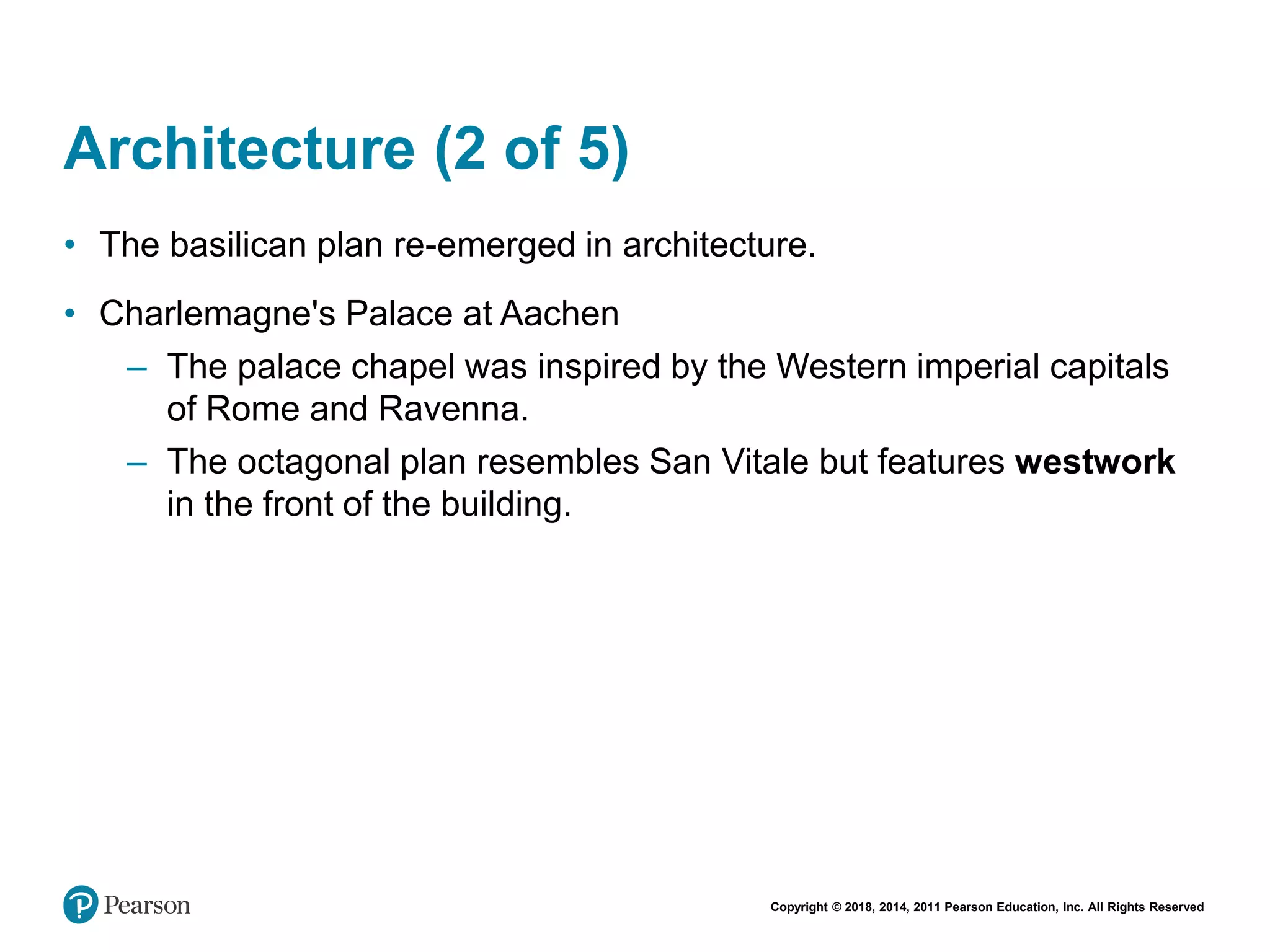 Copyright © 2018, 2014, 2011 Pearson Education, Inc. All Rights Reserved
Architecture (2 of 5)
• The basilican plan re-emerged in architecture.
• Charlemagne's Palace at Aachen
– The palace chapel was inspired by the Western imperial capitals
of Rome and Ravenna.
– The octagonal plan resembles San Vitale but features westwork
in the front of the building.
 