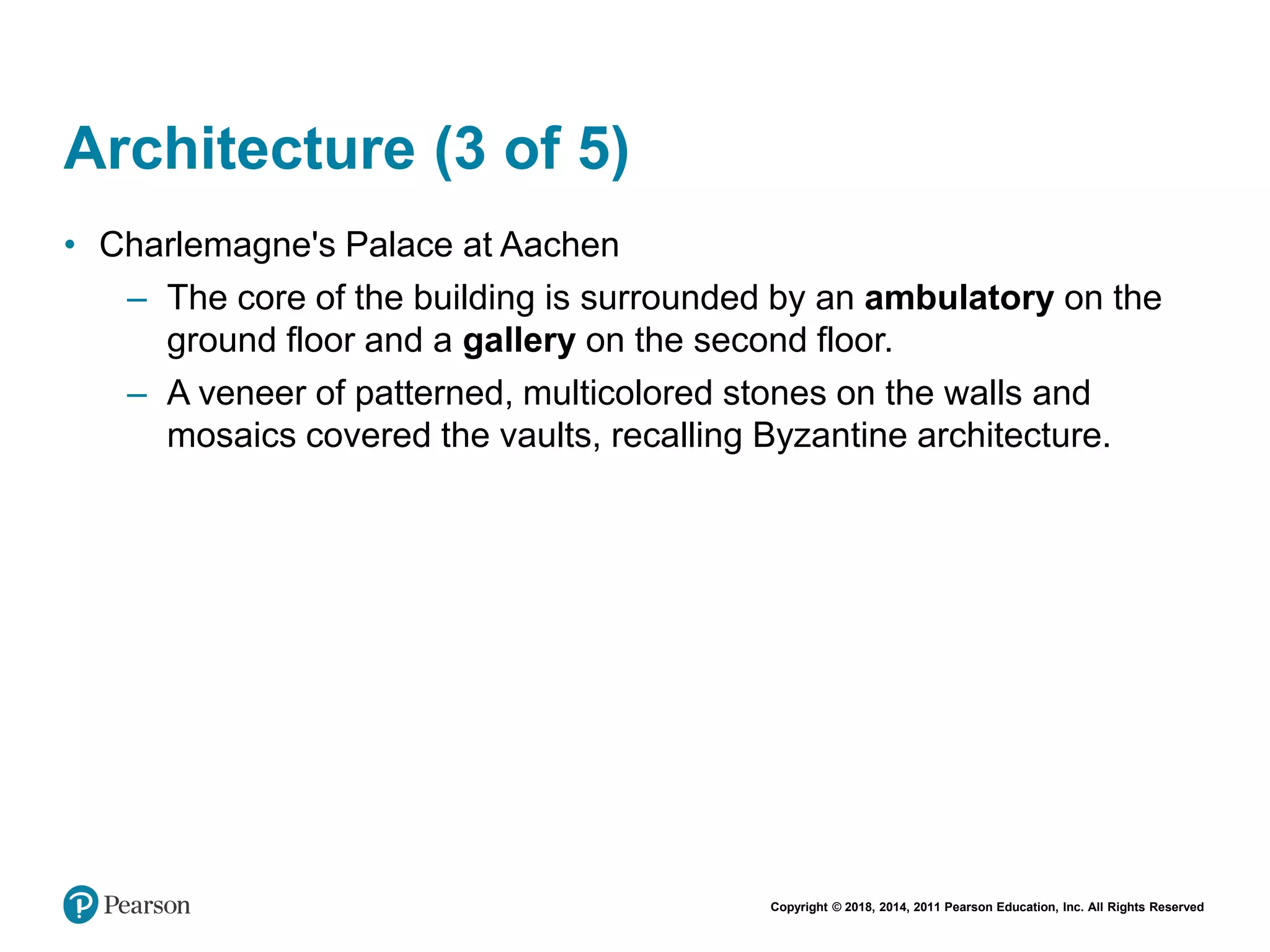 Copyright © 2018, 2014, 2011 Pearson Education, Inc. All Rights Reserved
Architecture (3 of 5)
• Charlemagne's Palace at Aachen
– The core of the building is surrounded by an ambulatory on the
ground floor and a gallery on the second floor.
– A veneer of patterned, multicolored stones on the walls and
mosaics covered the vaults, recalling Byzantine architecture.
 