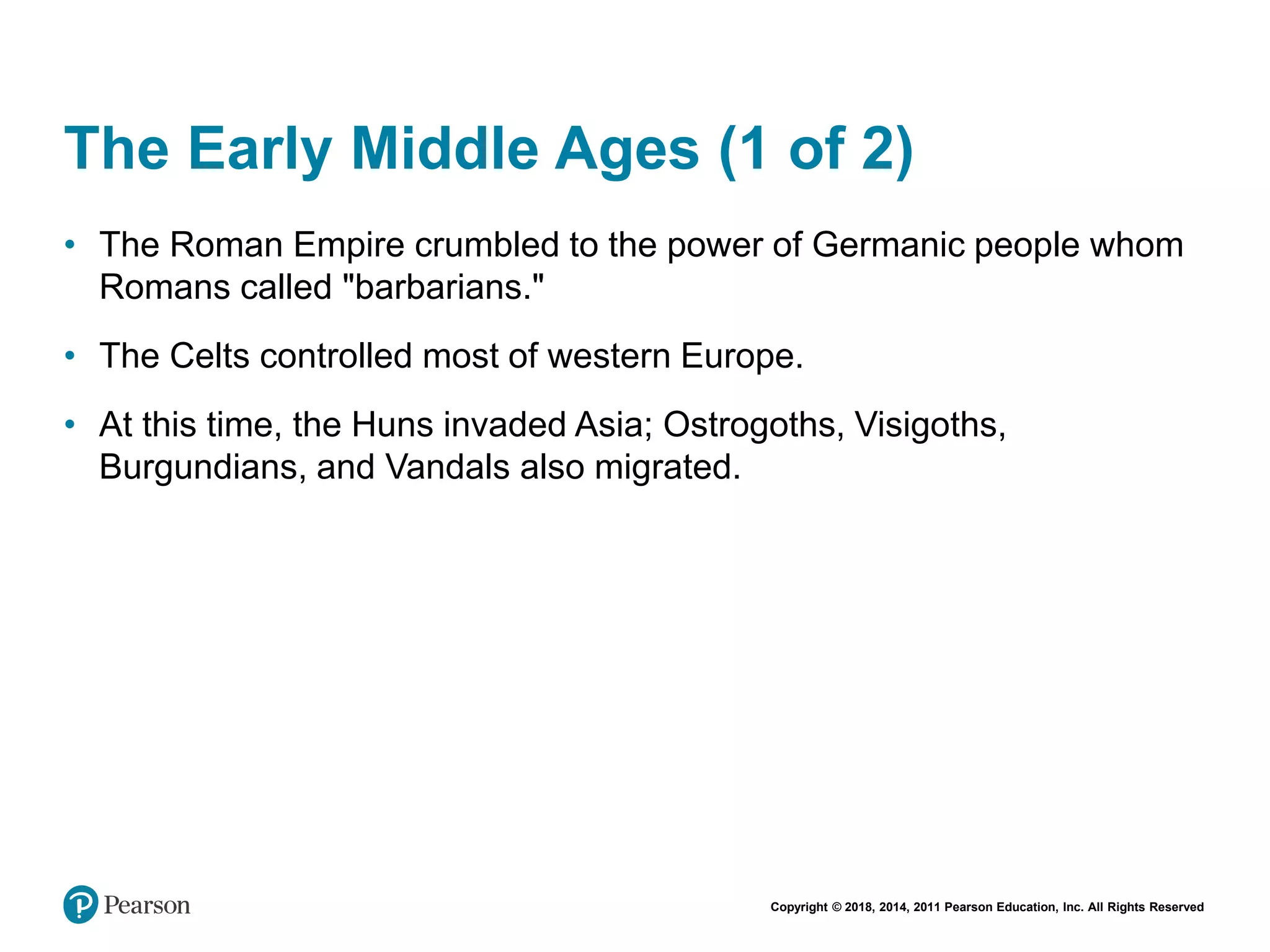 Copyright © 2018, 2014, 2011 Pearson Education, Inc. All Rights Reserved
The Early Middle Ages (1 of 2)
• The Roman Empire crumbled to the power of Germanic people whom
Romans called "barbarians."
• The Celts controlled most of western Europe.
• At this time, the Huns invaded Asia; Ostrogoths, Visigoths,
Burgundians, and Vandals also migrated.
 