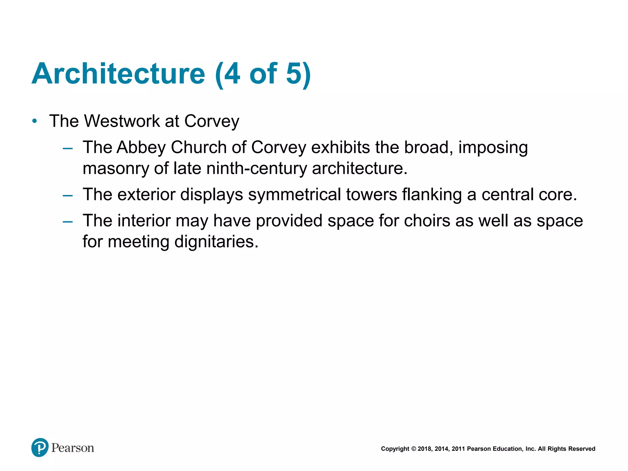 Copyright © 2018, 2014, 2011 Pearson Education, Inc. All Rights Reserved
Architecture (4 of 5)
• The Westwork at Corvey
– The Abbey Church of Corvey exhibits the broad, imposing
masonry of late ninth-century architecture.
– The exterior displays symmetrical towers flanking a central core.
– The interior may have provided space for choirs as well as space
for meeting dignitaries.
 